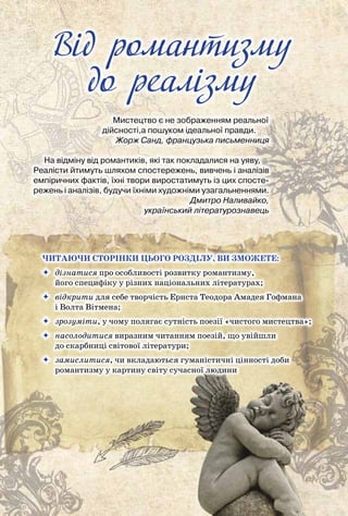 Від романтизму до реалізму
76
Вiд романтизму
до реалiзму
Мистецтво є не зображенням реальної
дійсності,а пошуком ідеальної правди.
                             Жорж Санд, французька письменниця
На відміну від романтиків, які так покладалися на уяву,
Реалісти йтимуть шляхом спостережень, вивчень і аналізів	
емпіричних фактів, їхні твори виростатимуть із цих спосте-
режень і аналізів, будучи їхніми художніми узагальненнями.
                             Дмитро Наливайко,
	 український літературознавець
Читаючи сторінки цього розділу, ви зможете:
	 дізнатися про особливості розвитку романтизму,
його специфіку у різних національних літературах;
	 відкрити для себе творчість Ернста Теодора Амадея Гофмана
і Волта Вітмена;
	 зрозуміти, у чому полягає сутність поезії «чистого мистецтва»;
	 насолодитися виразним читанням поезій, що увійшли
до скарбниці світової літератури;
	 замислитися, чи вкладаються гуманістичні цінності доби
	 романтизму у картину світу сучасної людини
 