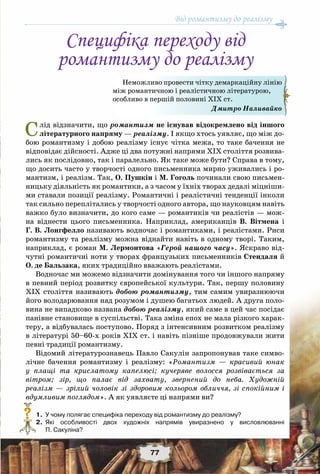 Від романтизму до реалізму
77
Слід відзначити, що романтизм не існував відокремлено від іншого
літературного напряму — реалізму. І якщо хтось уявляє, що між до-
бою романтизму і добою реалізму існує чітка межа, то таке бачення не
відповідає дійсності. Адже ці два потужні напрями ХІХ століття розвива-
лись як послідовно, так і паралельно. Як таке може бути? Справа в тому,
що досить часто у творчості одного письменника мирно уживались і ро-
мантизм, і реалізм. Так, О. Пушкін і М. Гоголь починали свою письмен-
ницьку діяльність як романтики, а з часом у їхніх творах дедалі міцніши-
ми ставали позиції реалізму. Романтичні і реалістичні тенденції інколи
так сильно переплітались у творчості одного автора, що науковцям навіть
важко було визначити, до кого саме — романтиків чи реалістів — мож-
на віднести цього письменника. Наприклад, американців В. Вітмена і
Г. В. Лонгфелло називають водночас і романтиками, і реалістами. Риси
романтизму та реалізму можна віднайти навіть в одному творі. Таким,
наприклад, є роман М. Лермонтова «Герой нашого часу». Яскраво від-
чутні романтичні ноти у творах французьких письменників Стендаля й
О. де Бальзака, яких традиційно вважають реалістами.
Водночас ми можемо відзначити домінування того чи іншого напряму
в певний період розвитку європейської культури. Так, першу половину
ХІХ століття називають добою романтизму, тим самим увиразнюючи
його володарювання над розумом і душею багатьох людей. А друга поло-
вина не випадково названа добою реалізму, який саме в цей час посідає
панівне становище в суспільстві. Така зміна епох не мала різкого харак-
теру, а відбувалась поступово. Поряд з інтенсивним розвитком реалізму
в літературі 50–60-х років ХІХ ст. і навіть пізніше продовжували жити
певні традиції романтизму.
Відомий літературознавець Павло Сакулін запропонував таке симво-
лічне бачення романтизму і реалізму: «Романтизм — красивий юнак
у плащі та крислатому капелюсі; кучеряве волосся розвівається за
вітром; зір, що палає від захвату, звернений до неба. Художній
реалізм — зрілий чоловік зі здоровим кольором обличчя, зі спокійним і
вдумливим поглядом». А як уявляєте ці напрями ви?
	 1.	 У чому полягає специфіка переходу від романтизму до реалізму?
	 2.	 Які особливості двох художніх напрямів увиразнено у висловлюванні	
П. Сакуліна?
?
Специфіка переходу від
романтизму до реалізму
Неможливо провести чітку демаркаційну лінію
між романтичною і реалістичною літературою,
особливо в першій половині XIX ст.
Дмитро Наливайко
 