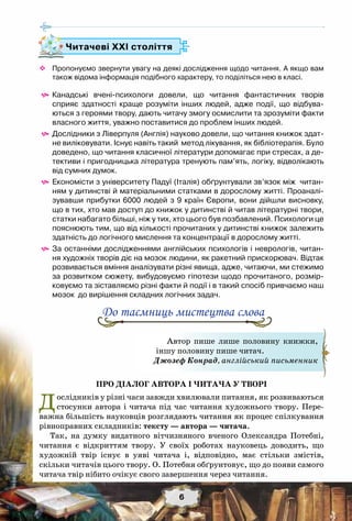 6
™™ Пропонуємо звернути увагу на деякі дослідження щодо читання. А якщо вам
також відома інформація подібного характеру, то поділіться нею в класі.   
^^ Канадські вчені-психологи довели, що читання фантастичних творів	
сприяє здатності краще розуміти інших людей, адже події, що відбува-
ються з героями твору, дають читачу змогу осмислити та зрозуміти факти
власного життя, уважно поставитися до проблем інших людей.
^^ Дослідники з Ліверпуля (Англія) науково довели, що читання книжок здат-
не виліковувати. Існує навіть такий  метод лікування, як бібліотерапія. Було
доведено, що читання класичної літератури допомагає при стресах, а де-
тективи і пригодницька література тренують пам’ять, логіку, відволікають
від сумних думок.
^^ Економісти з університету Падуї (Італія) обґрунтували зв’язок між  читан-
ням у дитинстві й матеріальними статками в дорослому житті. Проаналі-
зувавши прибутки 6000 людей з 9 країн Європи, вони дійшли висновку,	
що в тих, хто мав доступ до книжок у дитинстві й читав літературні твори,
статки набагато більші, ніж у тих, хто цього був позбавлений. Психологи це
пояснюють тим, що від кількості прочитаних у дитинстві книжок залежить
здатність до логічного мислення та концентрації в дорослому житті.
^^ За останніми дослідженнями англійських психологів і неврологів, читан-
ня художніх творів діє на мозок людини, як ракетний прискорювач. Відтак
розвивається вміння аналізувати різні явища, адже, читаючи, ми стежимо
за розвитком сюжету, вибудовуємо гіпотези щодо прочитаного, розмір-
ковуємо та зіставляємо різні факти й події і в такий спосіб привчаємо наш
мозок  до вирішення складних логічних задач.  
Про діалог автора і читача у творі
Дослідників у різні часи завжди хвилювали питання, як розвиваються
стосунки автора і читача під час читання художнього твору. Пере-
важна більшість науковців розглядають читання як процес спілкування
рівноправних складників: тексту — автора — читача.
Так, на думку видатного вітчизняного вченого Олександра Потебні,
читання є відкриттям твору. У своїх роботах науковець доводить, що
художній твір існує в уяві читача і, відповідно, має стільки змістів,
скільки читачів цього твору. О. Потебня обґрунтовує, що до появи самого
читача твір нібито очікує свого завершення через читання.
Читачеві ХХІ століття
До таємниць мистецтва слова
Автор пише лише половину книжки,
іншу половину пише читач.
Джозеф Конрад, англійський письменник
 