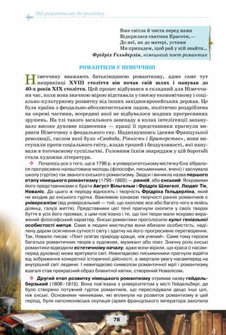 Від романтизму до реалізму
78
РОМАНТИЗМ У НІМЕЧЧИНІ
Німеччину вважають батьківщиною романтизму, адже саме тут
наприкінці ХVIII століття він почав свій шлях і панував до
40-х років ХІХ століття. Цей процес відбувався в складний для Німеччи-
ни час, коли вона значною мірою відставала у своєму економічному і соці-
ально-культурному розвитку від інших західноєвропейських держав. Це
була країна з феодально-абсолютистським ладом, політично роздріблена
на окремі частини, всередині якої не відбувалося жодних прогресивних
зрушень. На тлі такого загального занепаду в колах інтелігенції запану-
вало високе духовне піднесення — кращі її представники прагнули ви-
рвати Німеччину з феодального сну. Надихнувшись ідеями Французької
революції, гаслом якої було «Свобода, Рівність і Братерство», вони ви-
ступили проти соціального гніту, влади грошей і бездуховності, які пану-
вали в тогочасному суспільстві. Головним їхнім знаряддям у цій боротьбі
стала художня література.
 Почалось усе з того, що в 1796 р. в університетському містечку Єна зібрала-
ся прогресивно налаштована молодь (філософи, письменники, вчені) і заснувала
школу (гурток) так званого єнського романтизму. Звідси і виникла назва першого
етапу німецького романтизму (1795–1805) — ранній, або єнський. Яскравими
його представниками є брати Август Вільгельм і Фрідріх Шлегелі, Людвіг Тік,
Новаліс. До цього ж періоду відносять і творчість Фрідріха Гельдерліна, який
не входив до єнського гуртка. Важливою ознакою творчості ранніх романтиків є
універсалізм (від універсальний — той, що охоплює все або багато чого в якійсь
ділянці, галузі життя). Представники цієї течії прагнули охопити у своїх творах
буття в усіх його проявах; з цим пов’язано і те, що їхні твори мали яскраво вира-
жений філософський характер. Єнські романтики проголосили культ геніальної
особистості митця. Саме в людині мистецтва вони вбачали особистість, наді-
лену даром осягнення сутності світу і здатну на його прогресивне перетворення.
Так, Новаліс писав: «Поет осягає природу краще, ніж учений». Саме тому героєм
багатьох романтичних творів є художник, музикант або поет. Значну роль єнські
романтики відводили естетичному началу, адже вони вірили, що краса (і насам-
перед духовна) може врятувати світ. Невипадково письменники прагнули відійти
від зображення конкретної історичної дійсності, а звертали увагу насамперед на
внутрішній світ людини. І невипадково символом романтичної мрії і романтизму
взагалі став прекрасний образ блакитної квітки, створений Новалісом.
 Другий етап розвитку німецького романтизму отримав назву гейдель-
берзький (1806–1815). Вона пов’язана з університетом у місті Гейдельберг, де
було створено потужний гурток романтиків, що переслідували дещо інші цілі,
ніж єнські. Основними чинниками, які вплинули на розвиток романтизму в цей	
період, були наполеонівська окупація (армія французького імператора захопила
Вже світла й чиста перед нами
Відкрилася святиня Красоти,—
До неї, як до матері, устами
Ми припадем, щоб рай у ній знайти…
Фрідріх Гельдерлін, німецький поет-романтик
 