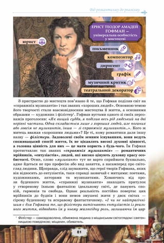 Від романтизму до реалізму
81
З пристрастю до мистецтв пов’язано й те, що Гофман поділяв світ на
«справжніх музикантів» і так званих «хороших людей». Основною темою
його творчості стали взаємовідносини мистецтва й життя, а основними
образами — художник і філістер1
. Гофман вустами одного зі своїх персо-
нажів проголосив: «Як вищий суддя, я поділив весь рід людський на дві
нерівні частини. Одна складається лише з хороших людей, але поганих
або зовсім не музикантів, інша — зі справжніх музикантів…». Кого ж
митець вважав «хорошими людьми»? Це ті, кому романтики дали іншу
назву — філістери. Задоволені своїм земним існуванням, вони ведуть
споживацький спосіб життя, їх не цікавлять високі духовні цінності,
а головна цінність для них — це мати користь з будь-чого. Їм Гофман
протиставляє так званих «справжніх музикантів» — романтичних
мрійників, «ентузіастів», людей, які високо цінують духовну красу осо-
бистості. Отже, слово «музикант» тут не варто сприймати буквально,
адже йдеться не про професію або вид заняття, а насамперед про світо-
гляд людини. Щоправда, слід зауважити, що герої творів Гофмана, яких
він відносить до ентузіастів, таки справді зазвичай є митцями: поетами,
художниками, акторами та музикантами. Ховаючись від про-
зи буденного життя, «справжні музиканти» знаходять притулок
у створеному їхньою фантазією ідеальному світі, де панують спо-
кій, гармонія та свобода. Однак реальність постійно повертає цих
мрійників до буднів і вони немов змушені жити у двох світах —
сірому буденному та яскравому фантастичному. «І чи не найтрагічні-
шим є для Гофмана те, що філістери витісняють ентузіастів із реаль-
ного життя, відводять їм у ньому жалюгідну роль, залишаючи їм цар-
1
	 Філістер — самовдоволена, обмежена людина з міщанським світоглядом і святен-
ницькою поведінкою; міщанин, обиватель.
ЕРНСТ ТЕОДОР АМАДЕЙ
ГОФМАН —
а а
а
а а а
 