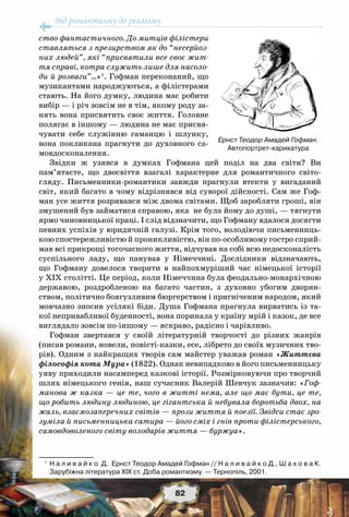 Від романтизму до реалізму
82
ство фантастичного. До митців філістери
ставляться з презирством як до “несерйоз-
них людей”, які “присвятили все своє жит-
тя справі, котра служить лише для насоло-
ди й розваги”…»1
. Гофман переконаний, що
музикантами народжуються, а філістерами
стають. На його думку, людина має робити
вибір — і річ зовсім не в тім, якому роду за-
нять вона присвятить своє життя. Головне
полягає в іншому — людина не має присвя-
чувати себе служінню гаманцю і шлунку,
вона покликана прагнути до духовного са-
мовдосконалення.
Звідки ж узявся в думках Гофмана цей поділ на два світи? Ви
пам’ятаєте, що двосвіття взагалі характерне для романтичного світо-
гляду. Письменники-романтики завжди прагнули втекти у вигаданий
світ, який багато в чому відрізнявся від суворої дійсності. Сам же Гоф-
ман усе життя розривався між двома світами. Щоб заробляти гроші, він
змушений був займатися справою, яка не була йому до душі, — тягнути
ярмо чиновницької праці. І слід відзначити, що Гофману вдалося досягти
певних успіхів у юридичній галузі. Крім того, володіючи письменниць-
кою спостережливістю й проникливістю, він по-особливому гостро сприй-
мав всі прикрощі тогочасного життя, відчував на собі всю недосконалість
суспільного ладу, що панував у Німеччині. Дослідники відзначають,
що Гофману довелося творити в найпохмуріший час німецької історії
у ХІХ столітті. Це період, коли Німеччина була феодально-монархічною
державою, роздробленою на багато частин, з духовно убогим дворян-
ством, політично боягузливим бюргерством і пригніченим народом, який
мовчазно зносив усілякі біди. Душа Гофмана прагнула вирватись із та-
кої непривабливої буденності, вона поринала у країну мрій і казок, де все
виглядало зовсім по-іншому — яскраво, радісно і чарівливо.
Гофман звертався у своїй літературній творчості до різних жанрів
(писав романи, новели, повісті-казки, есе, лібрето до своїх музичних тво-
рів). Одним з найкращих творів сам майстер уважав роман «Життєва
філософія кота Мура» (1822). Однак невипадково в його письменницьку
уяву приходили насамперед казкові історії. Розмірковуючи про творчий
шлях німецького генія, наш сучасник Валерій Шевчук зазначив: «Гоф-
манова ж казка — це те, чого в житті нема, але що має бути, це те,
що робить людину людиною, це гігантська й небувала боротьба двох, на
жаль, взаємозаперечних світів — прози життя й поезії. Звідси стає зро-
зуміла й письменницька сатира — його сміх і гнів проти філістерського,
самовдоволеного світу володарів життя — буржуа».
1
	 Н а л и в а й к о  Д.  Ернст Теодор Амадей Гофман // Н а л и в а й к о Д., Ш а х о в а К.
Зарубіжна література XIX ст. Доба романтизму. — Тернопіль, 2001.
Ернст Теодор Амадей Гофман.
Автопортрет-карикатура
 