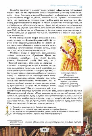 Від романтизму до реалізму
83
Згадайте знамениту різдвяну повість-казку «Лускунчик і Мишачий
король» (1816), яка переносить читачів із дійсності у світ сну головної ге-
роїні – Марі. Саме там, у царстві її сновидінь, і відбуваються основні події
цього чарівного твору. Водночас, читаючи казки Гофмана, ми замислює-
мось і над проблемами реального життя. Сам автор дав читачам таку під-
казку до розуміння своїх творів: «Я гадаю, що основа небесної драбини, по
якій фантазія піднімається у вищі сфери, має бути так закріплена на
життєвому ґрунті, щоб кожен міг піднятися драбиною слідом за авто-
ром. Тоді, як би високо не піднявшись у фантастичне царство, він все ж
буде бачити, що це царство пов’язане з життям і є, власне, його чудес-
ною частиною».
Серед найвідоміших творів Гофмана й інша
повість-казка — «Золотий горнець» (1814), ге-
роєм якої є студент Анзельм. Він, як і багато ін-
ших персонажів Гофмана, немов живе між двома
світами, а читачу випадає стежити за тим, який
же із цих світів остаточно завоює героя.
Особливе місце у творчості письменника
займає повість-казка «Крихітка Цахес на
прізвисько Цинобер» (нім. «Klein Zaches,
genannt Zinnober»1
, 1818). Цей твір, як і
«Золотий горнець», відносять до капричо —
чарівних літературних казок з вельми склад-
ним загадковим сюжетом, який відповідно до
принципівcapriccio(італ.—каприз,примха)—
інструментального імпровізаційного музичного
твору — відзначається неочікуваними пово-
ротами, химерною зміною епізодів і настроїв,
загальною фантастичною образністю. Які ж
саме несподівані повороти чекають на нас у каз-
ці про крихітку Цахеса? Що за химерні зміни
там відбуваються? Про це дізнається той, хто
прочитає цей напрочуд сучасний і світлий твір, який надихнув Валерія
Шевчука на такий відгук: «Коли читаєш цю казку, то відчуваєш срібне
проміння, що огортає душу. Смуток навпереміж із трохи зідеалізованим
захопленням, лагідний гумор, іронія і поруч — нещадний сміх, безвихідь і
щасливий кінець. Усе це, проте, дивно очищає читачеві душу, підносить
її і викликає святе бажання стати кращим».
	 1.	 Поясніть, чому стаття про Гофмана має таку назву.
	 2.	 Розкажіть, хто такі філістери та музиканти в розумінні Гофмана.
	 3.	 На підставі чого Гофмана називають «універсальною людиною в мистецтві»?
	 4.	 Як ви розумієте вислів Гофмана про «небесну драбину»?
1
	 Zinnober (нім.) — кіновар, або цинобра, мінерал класу простих сульфідів, пурпуро-
вого кольору.
?
Ілюстрація Марини
Пузиренко, 	
харківської художниці,
яка за оформлення казки
Гофмана «Лускунчик»
потрапила до списку 	
кращих ілюстраторів світу
 