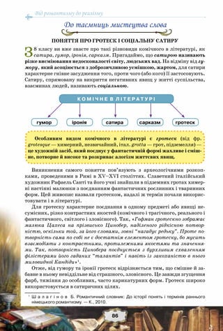 Від романтизму до реалізму
86
До таємниць мистецтва слова
Поняття про гротеск і соціальну сатиру
З8 класу ви вже знаєте про такі різновиди комічного в літературі, як
сатира, гумор, іронія, сарказм. Пригадаймо, що сатирою називають
різке висміювання недосконалості світу, людських вад. На відміну від гу-
мору, який асоціюється з доброзичливою усмішкою, жартом, для сатири
характерне гнівне засудження того, проти чого (або кого) її застосовують.
Сатиру, спрямовану на викриття негативних явищ у житті суспільства,
взаєминах людей, називають соціальною.
Особливим видом комічного в літературі є гротеск (від фр.
grotesque — химерний, незвичайний, італ. grotta — грот, підземелля) —
це художній засіб, який поєднує у фантастичній формі жахливе і сміш-
не, потворне й високе та розкриває алогізм життєвих явищ.
Виникнення самого поняття пов’язують з археологічними розкоп-
ками, проведеними в Римі в ХV–ХVІ століттях. Славетний італійський
художник Рафаель Санті та його учні знайшли в підземних гротах химер-
ні настінні малюнки з поєднанням фантастичних рослинних і тваринних
форм. Цей живопис назвали гротеском, надалі ж термін почали викорис-
товувати і в літературі.
Для гротеску характерне поєднання в одному предметі або явищі не-
сумісних, різко контрастних якостей (комічного і трагічного, реального і
фантастичного, світлого і зловісного). Так, «Гофман гротескно зображає
малюка Цахеса на прізвисько Цинобер, наділеного рідкісною потвор-
ністю, оскільки той, за його словами, зовні “нагадує редьку”. Проте по-
творність сама по собі не є достатнім елементом гротеску, бо мусить
взаємодіяти з контрастними, протилежними якостями та значення-
ми. Так, потворність Цинобера поєднується з бурхливим схваленням
філістерами його гаданих “талантів” і навіть із закоханістю в нього
миловидної Кандіди»1
.
Отже, від гумору та іронії гротеск відрізняється тим, що смішне й за-
бавне в ньому невіддільне від страшного, зловісного. Це завжди згущення
фарб, тяжіння до особливих, часто карикатурних форм. Гротеск широко
використовується в сатиричних цілях.
1
	 Ш а л а г і н о в   Б. Романтичний словник: До історії понять і термінів раннього	
німецького романтизму. — К., 2010.
К О М І Ч Н Е В Л І Т Е Р А Т У Р І
гумор іронія сатира сарказм гротеск
 