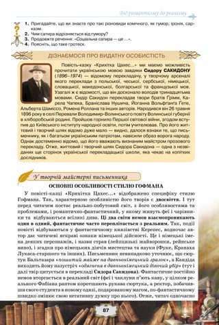 Від романтизму до реалізму
87
	 1.	 Пригадайте, що ви знаєте про такі різновиди комічного, як гумор, іронія, сар-
казм.
	 2.	 Чим сатира відрізняється від гумору?
	 3.	 Продовжте речення: «Соціальна сатира — це …».
	 4.	 Поясніть, що таке гротеск.
У творчій майстерні письменника
Основні особливості стилю Гофмана
У повісті-казці «Крихітка Цахес...» відображено специфіку стилю
Гофмана. Так, характерною особливістю його творів є двосвіття. І тут
перед читачем постає реально-побутовий світ, з його особливостями та
проблемами, і романтично-фантастичний, у якому живуть феї і чарівни-
ки та відбуваються всілякі дива. Ці два світи немов взаємопроникають
один в одний, фантастичне часто переплітається з реальним. Так, події
повісті відбуваються у фантастичному князівстві Керепес, водночас ав-
тор дає читачеві яскраві ознаки німецької дійсності. Це і німецькі іме-
на деяких персонажів, і назви страв (лейпцизькі жайворонки, рейнське
вино), і згадки про німецьких діячів мистецтва та науки (Фуке, Кранаха
Лукаса-старшого та інших). Письменник невипадково уточнює, що сюр-
тук Бальтазара «пошитий майже на давньонімецький зразок», а Кандіда
виходить йому назустріч «одягнена в давньонімецький дівочий убір» (тут і
далі твір цитується в перекладі Сидора Сакидона). Фантастичне постійно
немов вторгається в реальний світ (феї і чаклуни п’ють каву, у цілком ре-
ального Фабіана раптом коротшають рукава сюртука, а ректор, побачив-
ши свого студента в новому одязі, подарованому магом, по-фантастичному
швидко змінює свою негативну думку про нього). Отже, читач одночасно
?
Повість-казку «Крихітка Цахес...» ми маємо можливість
прочитати українською мовою завдяки Сидору Сакидону
(1896–1974) — відомому перекладачу, у творчому арсеналі
якого переклади з польської, чеської, сербської, німецької,
словацької, македонської, болгарської та французької мов.
Узагалі ж є відомості, що він досконало володів тринадцятьма
мовами. Сидір Сакидон перекладав твори братів Ґрімм, Ка-
рела Чапека, Браніслава Нушича, Йоганна Вольфґанґа Ґете,
Альберта Шаміссо, Ромена Роллана та інших авторів. Народився він 26 травня
1896 року в селі Перевали Володимир-Волинського повіту Волинської губернії
в хліборобській родині. Пройшов горнило Першої світової війни, згодом всту-
пив до Київського інституту народної освіти, потім учителював. Про його жит-
тєвий і творчий шлях відомо дуже мало — видно, далося взнаки те, що пись-
меннику, як і багатьом українським патріотам, навісили образ ворога народу.
Однак достеменно відомо, що його вважають визнаним майстром прозового
перекладу. Отже, життєвий і творчий шлях Сидора Сакидона — одна з незві-
даних ще сторінок української перекладацької школи, яка чекає на копітких	
дослідників.
Дізнаємося про видатну особистість
 