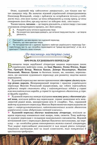 7
До читача ХХІ століття, або Замість вступу
Отже, художній твір «абсолютно завершений», але тільки сам чи-
тач завершує твір. Як зазначає відомий український літературознавець
Олександр Білецький, «твір є художнім чи нехудожнім тільки у свідо-
мості тих, хто його читає; це вони відкривають у ньому красу, це вони
створюють його ідею, про яку часто і не підозрює той, хто пише».
Таким чином, читання — це творча діяльність, а читач твору є так само
учасником літературного процесу, як і його автор.
	1.	 Розкрийте роль читача в художньому творі.
	2.	 На конкретних прикладах доведіть, що читання твору мистецтва — це творча
діяльність.
До таємниць мистецтва слова
Про роль художнього перекладу
Вивчаючи твори зарубіжної літератури завдяки перекладам таких
українських майстрів слова, як Іван Франко, Олена Пчілка, Борис
Тен, Григорій Кочур, Микола Бажан, Дмитро Паламарчук, Максим
Рильський, Микола Лукаш та багатьох інших, ви, напевно, перекона-
лися, що значення художнього перекладу для розвитку людства важко
переоцінити.
 Художній переклад має високе призначення: він сприяє діалогу куль-
тур різних народів. Неперевершений теоретик і практик українського
перекладу Максим Рильський підкреслював, що «обмін перекладами
художніх творів становить одну з найпотужніших підойм у справі
взаємоознайомлення народів, у справі їх культурного збагачення, у спра-
ві дружби народів».
 Художній переклад завжди відігравав важливу роль у збагаченні рід-
ної мови, оскільки робота над перекладом сприяє виявленню всіх мож-
ливостей рідної мови, використанню всіх її «скарбів». Так, справжній
майстер художнього перекладу Микола Зеров визначав перекладацтво як
одне з «найрезультативніших, найоптимальніших шляхів збагачення
українського слова здобутками світової класики».
 Художній переклад збагачує національну літературу, оскільки за-
вдяки перекладу освоюються нові жанри, теми, сюжети. Тому майстер-
ні художні переклади є складовою національного письменства. Відомий
вітчизняний поет і перекладач Дмитро Павличко наголошував, що пере-
клад — це «необхідна умова повнокровного життя кожної літератури.
Чим ширші перекладацькі можливості й чим вищий рівень інтерпре-
таційного мистецтва тієї чи іншої словесності, тим потужніша її
оригінальна продукція».
?
 Пригадайте, що вам відомо про художній переклад.
 Поясніть, що таке оригінал твору.
 Чи погоджуєтеся ви з думкою відомого майстра українського перекладу Гри-	
горія Кочура про те, що «потрібно перекладати не “краще від оригіналу”, а так, як в
оригіналі»? Поясніть свою позицію.
 