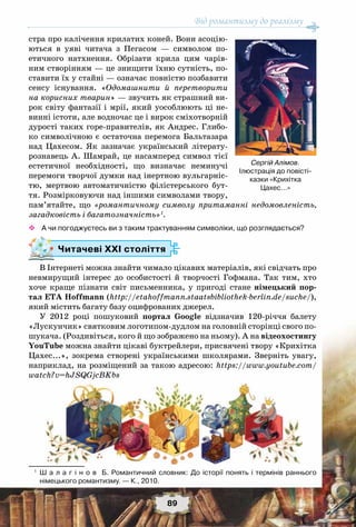 Від романтизму до реалізму
89
стра про калічення крилатих коней. Вони асоцію-
ються в уяві читача з Пегасом — символом по-
етичного натхнення. Обрізати крила цим чарів-
ним створінням — це знищити їхню сутність, по-
ставити їх у стайні — означає повністю позбавити
сенсу існування. «Одомашнити й перетворити
на корисних тварин» — звучить як страшний ви-
рок світу фантазії і мрії, який уособлюють ці не-
винні істоти, але водночас це і вирок сміхотворній
дурості таких горе-правителів, як Андрес. Глибо-
ко символічною є остаточна перемога Бальтазара
над Цахесом. Як зазначає український літерату-
рознавець А. Шамрай, це насамперед символ тієї
естетичної необхідності, що визначає неминучі
перемоги творчої думки над інертною вульгарніс-
тю, мертвою автоматичністю філістерського бут-
тя. Розмірковуючи над іншими символами твору,
пам’ятайте, що «романтичному символу притаманні недомовленість,
загадковість і багатозначність»1
.
™™ А чи погоджуєтесь ви з таким трактуванням символіки, що розглядається?
Читачеві ХХІ століття
В Інтернеті можна знайти чимало цікавих матеріалів, які свідчать про
невмирущий інтерес до особистості й творчості Гофмана. Так тим, хто
хоче краще пізнати світ письменника, у пригоді стане німецький пор-
тал ETA Hoffmann (http://etahoffmann.staatsbibliothek-berlin.de/suche/),
який містить багату базу оцифрованих джерел.
У 2012 році пошуковий портал Google відзначив 120-річчя балету
«Лускунчик» святковим логотипом-дудлом на головній сторінці свого по-
шукача. (Роздивіться, кого й що зображено на ньому). А на відеохостингу
YouTube можна знайти цікаві буктрейлери, присвячені твору «Крихітка
Цахес...», зокрема створені українськими школярами. Зверніть увагу,
наприклад, на розміщений за такою адресою: https://www.youtube.com/
watch?v=hJSQGjcBKbs
1
	 Ш а л а г і н о в   Б. Романтичний словник: До історії понять і термінів раннього	
німецького романтизму. — К., 2010.
Сергій Алімов.
Ілюстрація до повісті-
казки «Крихітка 	
Цахес...»
 