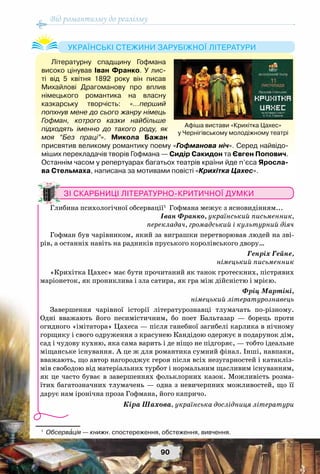 Від романтизму до реалізму
90
Літературну спадщину Гофмана
високо цінував Іван Франко. У лис-
ті від 5 квітня 1892 року він писав
Михайлові Драгоманову про вплив
німецького романтика на власну
казкарську творчість: «…перший
попхнув мене до сього жанру німець
Гофман, котрого казки найбільше
підходять іменно до такого роду, як
моя “Без праці”». Микола Бажан
присвятив великому романтику поему «Гофманова ніч». Серед найвідо-
міших перекладачів творів Гофмана — Сидір Сакидон та Євген Попович.
Останнім часом у репертуарах багатьох театрів країни йде п’єса Яросла-
ва Стельмаха, написана за мотивами повісті «Крихітка Цахес».
Українські стежини зарубіжної літератури
Афіша вистави «Крихітка Цахес»
у Чернігівському молодіжному театрі
Зі скарбниці літературно-критичної думки
Глибина психологічної обсервації1
Гофмана межує з ясновидінням...
Іван Франко, український письменник,
перекладач, громадський і культурний діяч
Гофман був чарівником, який за виграшки перетворював людей на зві-
рів, а останніх навіть на радників пруського королівського двору…
Генріх Гейне,
німецький письменник
«Крихітка Цахес» має бути прочитаний як танок гротескних, пістрявих
маріонеток, як прониклива і зла сатира, як гра між дійсністю і мрією.
Фріц Мартіні,
німецький літературознавець
Завершення чарівної історії літературознавці тлумачать по-різному.
Одні вважають його песимістичним, бо поет Бальтазар — борець проти
огидного «імітатора» Цахеса — після ганебної загибелі карлика в нічному
горщику і свого одруження з красунею Кандідою одержує в подарунок дім,
сад і чудову кухню, яка сама варить і де ніщо не підгоряє, — тобто ідеальне
міщанське існування. А це ж для романтика сумний фінал. Інші, навпаки,
вважають, що автор нагороджує героя після всіх незугарностей і катакліз-
мів свободою від матеріальних турбот і нормальним щасливим існуванням,
як це часто буває в завершеннях фольклорних казок. Можливість розма-
їтих багатозначних тлумачень — одна з невичерпних можливостей, що її
дарує нам іронічна проза Гофмана, його капричо.
Кіра Шахова, українська дослідниця літератури
1
	 Обсервація — книжн. спостереження, обстеження, вивчення.
 