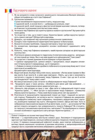 Від романтизму до реалізму
91
	 1.	 Як ви розумієте слова сучасного українського письменника Валерія Шевчука,
обрані епіграфом до статті про Гофмана?
	 2.	 Гротеском називають
	 	 А різке висміювання недосконалості світу, людських вад
	 	 Б художній засіб, в основі якого — добродушна усмішка, жарт
	 	 В художній засіб, який поєднує у фантастичній формі жахливе і смішне, потвор-
не й високе та розкриває алогізм життєвих явищ
	 3.	 Чи можна твір Гофмана про крихітку Цахеса назвати гротескним? Аргументуйте
свою думку.
	 4.	 Чи згодні ви з тим, що в повісті-казці «Крихітка Цахес» добре відчутна присут-
ність самого автора? Обґрунтуйте відповідь.
	 5.	 Доведіть, що названий твір пронизано романтичною символікою.
	 6.	 Складіть план порівняльної характеристики Цахеса та Бальтазара.	
	 7.	 Визначте основні проблеми, порушені автором у творі про Цахеса.
	 8.	 На конкретних прикладах розкрийте основні особливості художнього світу	
Гофмана.  
	 9.	 Поясніть, чому твір Гофмана називають «майстерною сатирою на філістерське
суспільство».
	10.	 Розгляньте уважно розміщені в підручнику й електронному додатку   репродук-
ції ілюстрацій до твору. Яка з них вам видається найцікавішою? Чим саме?
	11.	 Чи згодні ви з такими думками Агапія Шамрая та Кіри Шахової?
		 •	«Цахеси народжуються, цахеси живуть і процвітають лише завдяки нікчем-
ності й вульгарності середовища, що їх породило».
	 	 •	«Гофман із своєю інтуїцією зробив із побаченого в сучасному йому житті точні
прогнози й на майбутнє».
	 	 Аргументуйте свою відповідь.
	12.	 Видатний фізик Альберт Ейнштейн якось зазначив: «Логіка може привести Вас
від пункту А до пункту Б, а уява куди завгодно». Уявіть, що у вас є можливість
зустрітися з одним із персонажів твору Гофмана. З ким і про що ви б хотіли	
поспілкуватися? Чому саме з ним?
	13.	 Які емоції викликало у вас читання та обмірковування твору Гофмана?
	14.	 Продовжте одне з таких речень: «Особисто для мене цей твір виявився …»;
«Ця повість стимулювала мене замислитися над …».
	15.	 Напишіть твір-роздум на одну з тем: «Два світи в гофманівській повісті-казці
“Крихітка Цахес...”»; «Моя зустріч із персонажем твору Гофмана»; «Символіка
образу крихітки Цахеса»; «Чому саме Бальтазар рятує світ від Цахеса?».
	16.	Розгляньте й проаналізуйте підсумковий плакат до теми1
, поданий на наступ-
ній сторінці. Поміркуйте, які аспекти життя і творчості Гофмана він увиразнює.
Розшифруйте символіку таких зображень: панорама у відкритому вікні; карти-
на, розміщена праворуч від нього; обкладинка книжки; афіша вистави. Кого із
зображених персонажів ви віднесли б до філістерів, а кого — до ентузіастів? Які
деталі плаката нагадують про універсальність таланту Гофмана? Як стосують-
ся творчості письменника крилатий кінь і метелики2
? Чи відображено в плакаті
основні особливості художнього світу автора «Крихітки Цахеса...»?
1
	 Плакат створено на основі ілюстрації Ніки Гольц.
2
	 Метелик — у європейському мистецтві символ душі, безсмертя й відродження,
здатності до перетворення, оскільки небесне крилате створіння з’являється на світ
з гусені. У германо-скандинавській міфології ельфи, духи повітря зображались у
вигляді гарних маленьких чоловічків із крилами метеликів; у західноєвропейській
традиції часто з крилами метеликів зображають і добрих фей.
Пiдсумовуc-мо вивчене
 