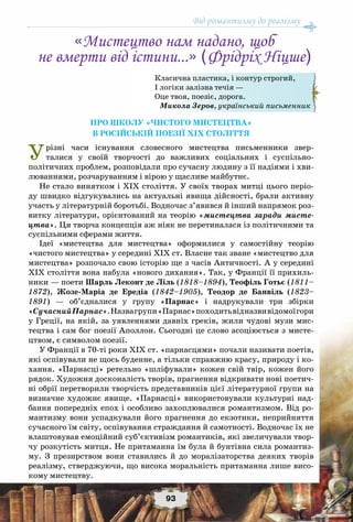 Від романтизму до реалізму
93
Про школу «чистого мистецтва»
в російській поезії ХІХ століття
Урізні часи існування словесного мистецтва письменники звер-
талися у своїй творчості до важливих соціальних і суспільно-
політичних проблем, розповідали про сучасну людину з її надіями і хви-
люваннями, розчаруванням і вірою у щасливе майбутнє.
Не стало винятком і ХІХ століття. У своїх творах митці цього періо-
ду швидко відгукувались на актуальні явища дійсності, брали активну
участь у літературній боротьбі. Водночас з’явився й інший напрямок роз-
витку літератури, орієнтований на теорію «мистецтва заради мисте-
цтва». Ця творча концепція аж ніяк не перетиналася із політичними та
суспільними сферами життя.
Ідеї «мистецтва для мистецтва» оформилися у самостійну теорію
«чистого мистецтва» у середині ХІХ ст. Власне так зване «мистецтво для
мистецтва» розпочало свою історію ще з часів Античності. А у середині
XIX століття вона набула «нового дихання». Так, у Франції її прихиль-
ники — поети Шарль Леконт де Ліль (1818–1894), Теофіль Готьє (1811–
1872), Жозе-Маріа де Ередіа (1842–1905), Теодор де Банвіль (1823–
1891) — об’єдналися у групу «Парнас» і надрукували три збірки
«СучаснийПарнас».Назвагрупи«Парнас»походитьвідназвивідомоїгори
у Греції, на якій, за уявленнями давніх греків, жили чудові музи мис-
тецтва і сам бог поезії Аполлон. Сьогодні це слово асоціюється з мисте-
цтвом, є символом поезії.
У Франції в 70-ті роки ХІХ ст. «парнасцями» почали називати поетів,
які оспівували не щось буденне, а тільки справжню красу, природу і ко-
хання. «Парнасці» ретельно «шліфували» кожен свій твір, кожен його
рядок. Художня досконалість творів, прагнення відкривати нові поетич-
ні обрії перетворили творчість представників цієї літературної групи на
визначне художнє явище. «Парнасці» використовували культурні над-
бання попередніх епох і особливо захоплювалися романтизмом. Від ро-
мантизму вони успадкували його прагнення до екзотики, неприйняття
сучасного їм світу, оспівування страждання й самотності. Водночас їх не
влаштовував емоційний суб’єктивізм романтиків, які звеличували твор-
чу розкутість митця. Не притаманна їм була й бунтівна сила романтиз-
му. З презирством вони ставились й до моралізаторства деяких творів
реалізму, стверджуючи, що висока моральність притаманна лише висо-
кому мистецтву.
«Мистецтво нам надано, щоб
не вмерти від істини...» (Фрідріх Ніцше)
Класична пластика, і контур строгий,
І логіки залізна течія —
Оце твоя, поезіє, дорога.
Микола Зеров, український письменник
 