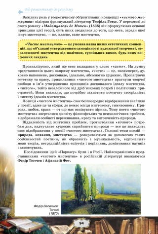 Від романтизму до реалізму
94
Важливу роль у теоретичному обґрунтуванні концепції «чистого мис-
тецтва» відіграв французький літератор Теофіль Готьє. У передмові до
свого роману «Мадемуазель де Мопен» (1836) він сформулював основні
принципи цієї теорії, суть яких зводилася до того, що мета, заради якої
існує мистецтво, — це, власне, саме мистецтво.
«Чисте мистецтво» — це умовна назва низки естетичних концеп-
цій, що об’єднані утвердженням самоцінності художньої творчості, не-
залежності мистецтва від політики, суспільних вимог, будь-яких ви-
ховних завдань.
Проаналізуємо, який же сенс вкладався у слово «чисте». На  думку
представників цього напряму мистецтва, «чисте» — це, насамперед, ду-
ховно наповнене, досконале, ідеальне, абсолютно художнє. Пропагуючи
естетику та красу, прихильники «чистого мистецтва» прагнули творчої
свободи в ім’я утвердження принципів досконалого ідеалу мистецтва,
«чистого», тобто незалежного від дріб’язкових потреб і політичних при-
страстей. Вони вважали, що потрібно захистити поетичну своєрідність
і чистоту ідеалів мистецтва.
Позиції «чистого мистецтва» своє безпосереднє відображення знайшли
у поезії, адже це та сфера, де немає місця миттєвому, тимчасовому. При-
рода, любов, краса — от що має оспівувати лірика. Тому поети «чистого
мистецтва» зверталися до світу філософських та психологічних проблем,
відображали особисті переживання, красу та витонченість природи.
Віддаленість від життєвих проблем, протистояння «вічного» потре-
бам дня, надчутливе художнє сприйняття природи — все це знаходить
своє відображення у поезії «чистого мистецтва». Головні теми поезій —
природа, кохання, мистецтво — розкриваються за допомогою таких
особливостей поетики, як образність і музикальність, відточеність
мови творів, нетрадиційність епітетів і порівнянь, домінування натяків
і замовчувань.
Послідовники ідей «Парнасу» були і в Росії. Найяскравішими пред-
ставниками «чистого мистецтва» в російській літературі вважаються
Федір Тютчев і Афанасій Фет.
Федір Васильєв.
Тополі
(1870)
 