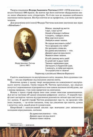 Від романтизму до реалізму
95
Творча спадщина Федора Івановича Тютчева (1803–1873) невелика —
всього близько 400 віршів. За життя про його поетичне обдарування зна-
ло лише обмежене коло літераторів. Та й він сам не надавав особливого
значення своїм віршам. Він був поетом не за професією, а за своїм призна-
ченням.
Для розуміння всієї поезії Федора Тютчева важливе значення має вірш
«Silentium»1
.
Мовчи, заховуй од життя
I мрії, і свої чуття!
Нехай в безодні глибини
I сходять, і зайдуть вони,
Мов зорі ясні уночі:
Любуйся ними і мовчи.
Як серцю висловить себе?
Чи ж зрозуміє хто тебе?
Не зрозуміє слова він,
Бо думка висловлена — тлін.
Джерел душі не руш вночі:
Живися ними і мовчи.
В собі самому жить умій!
Є цілий світ в душі твоїй
Таємно-чарівливих дум;
Заглушить їх буденний шум,
I зникнуть, в сяйві дня мручи,
Ти слухай спів їх і мовчи!
Переклад з російської Миколи Вороного
Єдність зовнішнього та внутрішнього світу людини, його душевна гли-
бина — ось що перебуває під пильною увагою поета.
Поетична думка у цьому творі зосереджена на самоцінності внутріш-
нього життя людини. Своїм твором Ф. Тютчев проголошує, що людські
почуття і переживання підкоряються тим самим законам світобудови, що
і явища природи, і так само приречені на мовчання.
Кожна з трьох строф вірша несе своє певне смислове навантаження.
Але всі ці частини об’єднані кінцевим рефреном «мовчи». У першій стро-
фі поет застерігає читача від прагнення розповісти світові про свої почут-
тя і думки. У другій строфі Тютчев розмірковує про те, чи зрозуміє тебе
інша людина, — це вічне питання, тому що уявлення про життя, думки
і почуття у всіх людей різні й суперечливі.
Енергійний і наполегливий заклик про мовчання уже змінюється
холодним міркуванням, логікою:
Бо думка висловлена — тлін.
Джерел душі не руш вночі:
Живися ними і мовчи.
1
	 Silentium (лат.) — мовчання.
Федір Іванович Тютчев
(фото 1867)
 