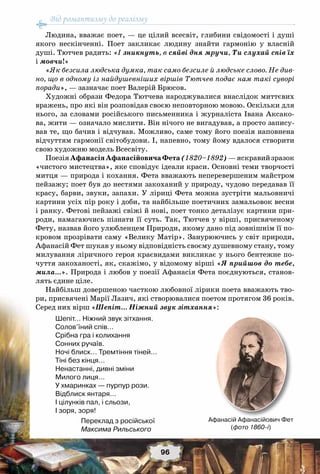 Від романтизму до реалізму
96
Людина, вважає поет, — це цілий всесвіт, глибини свідомості і душі
якого нескінченні. Поет закликає людину знайти гармонію у власній
душі. Тютчев радить: «I зникнуть, в сяйві дня мручи, Ти слухай спів їх
і мовчи!»
«Як безсила людська думка, так само безсиле й людське слово. Не див-
но, що в одному із найдушевніших віршів Тютчев подає нам такі суворі
поради», — зазначає поет Валерій Брюсов.
Художні образи Федора Тютчева народжувалися внаслідок миттєвих
вражень, про які він розповідав своєю неповторною мовою. Оскільки для
нього, за словами російського письменника і журналіста Івана Аксако-
ва, жити — означало мислити. Він нічого не вигадував, а просто запису-
вав те, що бачив і відчував. Можливо, саме тому його поезія наповнена
відчуттям гармонії світобудови. І, напевно, тому йому вдалося створити
свою художню модель Всесвіту.
ПоезіяАфанасіяАфанасійовичаФета(1820–1892)—яскравийзразок
«чистого мистецтва», яке сповідує ідеали краси. Основні теми творчості
митця — природа і кохання. Фета вважають неперевершеним майстром
пейзажу; поет був до нестями закоханий у природу, чудово передавав її
красу, барви, звуки, запахи. У ліриці Фета можна зустріти мальовничі
картини усіх пір року і доби, та найбільше поетичних замальовок весни
і ранку. Фетові пейзажі свіжі й нові, поет тонко деталізує картини при-
роди, намагаючись пізнати її суть. Так, Тютчев у вірші, присвяченому
Фету, назвав його улюбленцем Природи, якому дано під зовнішнім її по-
кровом прозрівати саму «Велику Матір». Занурюючись у світ природи,
Афанасій Фет шукав у ньому відповідність своєму душевному стану, тому
милування ліричного героя краєвидами викликає у нього бентежне по-
чуття закоханості, як, скажімо, у відомому вірші «Я прийшов до тебе,
мила…». Природа і любов у поезії Афанасія Фета поєднуються, станов-
лять єдине ціле.
Найбільш довершеною часткою любовної лірики поета вважають тво-
ри, присвячені Марії Лазич, які створювалися поетом протягом 36 років.
Серед них вірш «Шепіт… Ніжний звук зітхання»:
Шепіт… Ніжний звук зітхання. 
Солов’їний спів… 
Срібна гра і колихання 
Сонних ручаїв. 
Ночі блиск… Тремтіння тіней… 
Тіні без кінця… 
Ненастанні, дивні зміни 
Милого лиця… 
У хмаринках — пурпур рози. 
Відблиск янтаря… 
І цілунків пал, і сльози, 
І зоря, зоря!
Переклад з російської
Максима Рильського
Афанасій Афанасійович Фет
(фото 1860-і)
 
