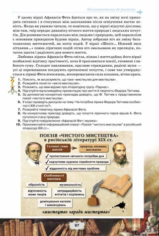 Від романтизму до реалізму
97
У цьому вірші Афанасія Фета йдеться про те, як на зміну ночі прихо-
дить світанок і в стосунках між закоханими після освідчення настає яс-
ність. Якщо ви уважно читали, то помітили, що у вірші відсутні дієслова;
між тим, твір передає динаміку нічного життя природи і людських почут-
тів. Дія розвивається паралельно між людьми і природою, цей паралелізм
є основним принципом будови вірша. Автор зобразив ніч як зміну бага-
тозначних миттєвостей, як потік подій. У вірші «Шепіт… Ніжний звук
зітхання…» повна ліричних подій літня ніч змальована як прелюдія, по-
чаток щастя і радісного дня нового життя.
Любовна лірика Афанасія Фета світла, ніжна і життєдайна; його вірші
позбавлені відтінку трагічності, хоча й трапляються поезії, сповнені гли-
бокого суму. Солодке хвилювання, щасливе страждання, радісні муки —
усі ці переживання поєднують протилежні почуття, і саме так утверджу-
ється в ліриці Фета всеосяжна, всеперемагаюча сила кохання, вічна краса.
	 1.	 Поясніть, як ви розумієте, що таке «мистецтво для мистецтва».
	 2.	 Розкрийте поняття «чисте мистецтво».
	 3.	 Розкажіть, що вам відомо про літературну групу «Парнас».
	 4.	 Підготуйте мультимедійну презентацію про життя й творчість Федора Тютчева.
	 5.	 За допомогою конкретних прикладів доведіть, що Ф. Тютчев є представником
поезії «чистого мистецтва».
	 6.	 У класі проведіть дискусію на тему «Чи потрібна лірика Федора Тютчева особис-
тості ХХІ століття?».
	 7.	 Розкрийте тематику лірики Афанасія Фета.
	 8.	 На конкретному прикладі доведіть, що почуття ліричного героя віршів А. Фета
суголосні стану природи.
	 9.	 Підготуйте повідомлення «Афанасій Фет і музика».
	10.	 Прокоментуйте інформаційний плакат «Поезія “чистого мистецтва” в російській
літературі ХІХ ст.».
?
 