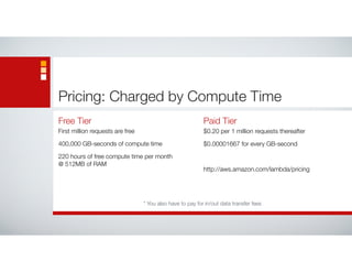 Pricing: Charged by Compute Time
Free Tier
First million requests are free
400,000 GB-seconds of compute time
220 hours of free compute time per month  
@ 512MB of RAM
Paid Tier
$0.20 per 1 million requests thereafter
$0.00001667 for every GB-second
http://aws.amazon.com/lambda/pricing
* You also have to pay for in/out data transfer fees
 