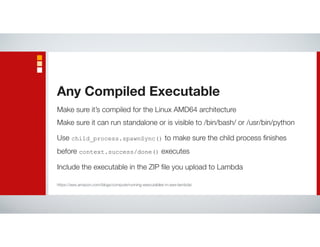 Make sure it’s compiled for the Linux AMD64 architecture
Make sure it can run standalone or is visible to /bin/bash/ or /usr/bin/python
Use child_process.spawnSync() to make sure the child process ﬁnishes
before context.success/done() executes
Include the executable in the ZIP ﬁle you upload to Lambda
Any Compiled Executable
https://aws.amazon.com/blogs/compute/running-executables-in-aws-lambda/
 