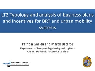 LT2 Typology and analysis of business plans
 and incentives for BRT and urban mobility
                  systems


         Patricia Galilea and Marco Batarce
        Department of Transport Engineering and Logistics
             Pontificia Universidad Católica de Chile
 