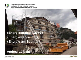 Chur, 26. März 2014
Amt für Energie und Verkehr Graubünden
Uffizi d'energia e da traffic dal Grischun
Ufficio dell'energia e dei trasporti dei Grigioni
«Energiestrategie 2050»
«Energiewende……»
«Energie am Bau……»
Andrea Lötscher
 