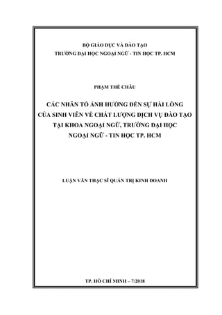 BỘ GIÁO DỤC VÀ ĐÀO TẠO
TRƯỜNG ĐẠI HỌC NGOẠI NGỮ - TIN HỌC TP. HCM
PHẠM THẾ CHÂU
CÁC NHÂN TỐ ẢNH HƯỞNG ĐẾN SỰ HÀI LÒNG
CỦA SINH VIÊN VỀ CHẤT LƯỢNG DỊCH VỤ ĐÀO TẠO
TẠI KHOA NGOẠI NGỮ, TRƯỜNG ĐẠI HỌC
NGOẠI NGỮ - TIN HỌC TP. HCM
LUẬN VĂN THẠC SĨ QUẢN TRỊ KINH DOANH
TP. HỒ CHÍ MINH – 7/2018
 