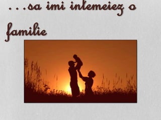 …sa imi intemeiez o
familie
 