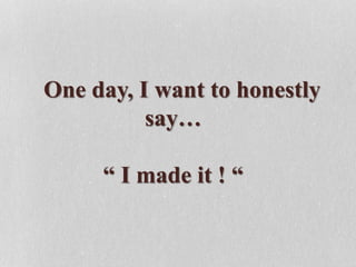 One day, I want to honestly
say…
“ I made it ! “
 