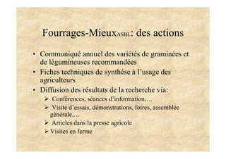 Fourrages-MieuxASBL: des actions
• Communiqué annuel des variétés de graminées et
de légumineuses recommandées
• Fiches techniques de synthèse à l’usage des
agriculteurs
• Diffusion des résultats de la recherche via:
Conférences, séances d’information,…
Visite d’essais, démonstrations, foires, assemblée
générale,…
Articles dans la presse agricole
Visites en ferme
 