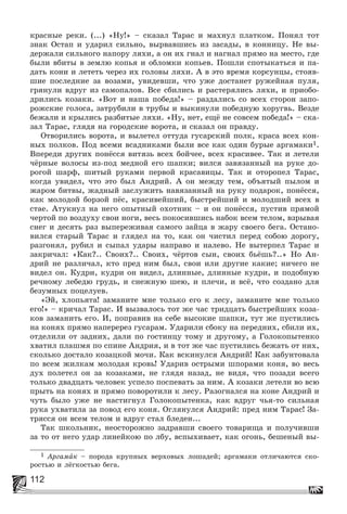 112
êðàñíûå ðåêè. (...) «Íó!» – ñêàçàë Òàðàñ è ìàõíóë ïëàòêîì. Ïîíÿë òîò
çíàê Îñòàï è óäàðèë ñèëüíî, âûðâàâøèñü èç çàñàäû, â êîííèöó. Íå âû-
äåðæàëè ñèëüíîãî íàïîðó ëÿõè, à îí èõ ãíàë è íàãíàë ïðÿìî íà ìåñòî, ãäå
áûëè âáèòû â çåìëþ êîïüÿ è îáëîìêè êîïüåâ. Ïîøëè ñïîòûêàòüñÿ è ïà-
äàòü êîíè è ëåòåòü ÷åðåç èõ ãîëîâû ëÿõè. À â ýòî âðåìÿ êîðñóíöû, ñòîÿâ-
øèå ïîñëåäíèå çà âîçàìè, óâèäåâøè, ÷òî óæå äîñòàíåò ðóæåéíàÿ ïóëÿ,
ãðÿíóëè âäðóã èç ñàìîïàëîâ. Âñå ñáèëèñü è ðàñòåðÿëèñü ëÿõè, è ïðèîáî-
äðèëèñü êîçàêè. «Âîò è íàøà ïîáåäà!» – ðàçäàëèñü ñî âñåõ ñòîðîí çàïî-
ðîæñêèå ãîëîñà, çàòðóáèëè â òðóáû è âûêèíóëè ïîáåäíóþ õîðóãâü. Âåçäå
áåæàëè è êðûëèñü ðàçáèòûå ëÿõè. «Íó, íåò, åùё íå ñîâñåì ïîáåäà!» – ñêà-
çàë Òàðàñ, ãëÿäÿ íà ãîðîäñêèå âîðîòà, è ñêàçàë îí ïðàâäó.
Îòâîðèëèñü âîðîòà, è âûëåòåë îòòóäà ãóñàðñêèé ïîëê, êðàñà âñåõ êîí-
íûõ ïîëêîâ. Ïîä âñåìè âñàäíèêàìè áûëè âñå êàê îäèí áóðûå àðãàìàêè1.
Âïåðåäè äðóãèõ ïîíёññÿ âèòÿçü âñåõ áîé÷åå, âñåõ êðàñèâåå. Òàê è ëåòåëè
÷ёðíûå âîëîñû èç-ïîä ìåäíîé åãî øàïêè; âèëñÿ çàâÿçàííûé íà ðóêå äî-
ðîãîé øàðô, øèòûé ðóêàìè ïåðâîé êðàñàâèöû. Òàê è îòîðîïåë Òàðàñ,
êîãäà óâèäåë, ÷òî ýòî áûë Àíäðèé. À îí ìåæäó òåì, îáúÿòûé ïûëîì è
æàðîì áèòâû, æàäíûé çàñëóæèòü íàâÿçàííûé íà ðóêó ïîäàðîê, ïîíёññÿ,
êàê ìîëîäîé áîðçîé ïёñ, êðàñèâåéøèé, áûñòðåéøèé è ìîëîäøèé âñåõ â
ñòàå. Àòóêíóë íà íåãî îïûòíûé îõîòíèê – è îí ïîíёññÿ, ïóñòèâ ïðÿìîé
÷åðòîé ïî âîçäóõó ñâîè íîãè, âåñü ïîêîñèâøèñü íàáîê âñåì òåëîì, âçðûâàÿ
ñíåã è äåñÿòü ðàç âûïåðåæèâàÿ ñàìîãî çàéöà â æàðó ñâîåãî áåãà. Îñòàíî-
âèëñÿ ñòàðûé Òàðàñ è ãëÿäåë íà òî, êàê îí ÷èñòèë ïåðåä ñîáîþ äîðîãó,
ðàçãîíÿë, ðóáèë è ñûïàë óäàðû íàïðàâî è íàëåâî. Íå âûòåðïåë Òàðàñ è
çàêðè÷àë: «Êàê?.. Ñâîèõ?.. Ñâîèõ, ÷ёðòîâ ñûí, ñâîèõ áüёøü?..» Íî Àí-
äðèé íå ðàçëè÷àë, êòî ïðåä íèì áûë, ñâîè èëè äðóãèå êàêèå; íè÷åãî íå
âèäåë îí. Êóäðè, êóäðè îí âèäåë, äëèííûå, äëèííûå êóäðè, è ïîäîáíóþ
ðå÷íîìó ëåáåäþ ãðóäü, è ñíåæíóþ øåþ, è ïëå÷è, è âñё, ÷òî ñîçäàíî äëÿ
áåçóìíûõ ïîöåëóåâ.
«Ýé, õëîïüÿòà! çàìàíèòå ìíå òîëüêî åãî ê ëåñó, çàìàíèòå ìíå òîëüêî
åãî!» – êðè÷àë Òàðàñ. È âûçâàëîñü òîò æå ÷àñ òðèäöàòü áûñòðåéøèõ êîçà-
êîâ çàìàíèòü åãî. È, ïîïðàâèâ íà ñåáå âûñîêèå øàïêè, òóò æå ïóñòèëèñü
íà êîíÿõ ïðÿìî íàïåðåðåç ãóñàðàì. Óäàðèëè ñáîêó íà ïåðåäíèõ, ñáèëè èõ,
îòäåëèëè îò çàäíèõ, äàëè ïî ãîñòèíöó òîìó è äðóãîìó, à Ãîëîêîïûòåíêî
õâàòèë ïëàøìÿ ïî ñïèíå Àíäðèÿ, è â òîò æå ÷àñ ïóñòèëèñü áåæàòü îò íèõ,
ñêîëüêî äîñòàëî êîçàöêîé ìî÷è. Êàê âñêèíóëñÿ Àíäðèé! Êàê çàáóíòîâàëà
ïî âñåì æèëêàì ìîëîäàÿ êðîâü! Óäàðèâ îñòðûìè øïîðàìè êîíÿ, âî âåñü
äóõ ïîëåòåë îí çà êîçàêàìè, íå ãëÿäÿ íàçàä, íå âèäÿ, ÷òî ïîçàäè âñåãî
òîëüêî äâàäöàòü ÷åëîâåê óñïåëî ïîñïåâàòü çà íèì. À êîçàêè ëåòåëè âî âñþ
ïðûòü íà êîíÿõ è ïðÿìî ïîâîðîòèëè ê ëåñó. Ðàçîãíàëñÿ íà êîíå Àíäðèé è
÷óòü áûëî óæå íå íàñòèãíóë Ãîëîêîïûòåíêà, êàê âäðóã ÷üÿ-òî ñèëüíàÿ
ðóêà óõâàòèëà çà ïîâîä åãî êîíÿ. Îãëÿíóëñÿ Àíäðèé: ïðåä íèì Òàðàñ! Çà-
òðÿññÿ îí âñåì òåëîì è âäðóã ñòàë áëåäåí...
Òàê øêîëüíèê, íåîñòîðîæíî çàäðàâøè ñâîåãî òîâàðèùà è ïîëó÷èâøè
çà òî îò íåãî óäàð ëèíåéêîþ ïî ëáó, âñïûõèâàåò, êàê îãîíü, áåøåíûé âû-
1 Àðãàìàê – ïîðîäà êðóïíûõ âåðõîâûõ ëîøàäåé; àðãàìàêè îòëè÷àþòñÿ ñêî-
ðîñòüþ è ëёãêîñòüþ áåãà.
 