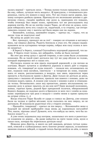 119
ïàëàñü âîðîíà! – êðè÷àëè ëÿõè. – Òåïåðü íóæíî òîëüêî ïðèäóìàòü, êàêóþ
áû åìó, ñîáàêå, ëó÷øóþ ÷åñòü âîçäàòü». È ïðèñóäèëè, ñ ãåòüìàíñêîãî ðàç-
ðåøåíüÿ, ñæå÷ü åãî æèâîãî â âèäó âñåõ. Òóò æå ñòîÿëî íàãîå äåðåâî, âåð-
øèíó êîòîðîãî ðàçáèëî ãðîìîì. Ïðèòÿíóëè åãî æåëåçíûìè öåïÿìè ê äðå-
âåñíîìó ñòâîëó, ãâîçäёì ïðèáèëè åìó ðóêè è, ïðèïîäíÿâ åãî ïîâûøå,
÷òîáû îòîâñþäó áûë âèäåí êîçàê, ïðèíÿëèñü òóò æå ðàñêëàäûâàòü ïîä
äåðåâîì êîñòёð. Íî íå íà êîñòёð ãëÿäåë Òàðàñ, íå îá îãíå îí äóìàë, êîòî-
ðûì ñîáèðàëèñü æå÷ü åãî; ãëÿäåë îí, ñåðäå÷íûé, â òó ñòîðîíó, ãäå îòñòðå-
ëèâàëèñü êîçàêè: åìó ñ âûñîòû âñё áûëî âèäíî êàê íà ëàäîíè.
– Çàíèìàéòå, õëîïöû, çàíèìàéòå ñêîðåå, – êðè÷àë îí, – ãîðêó, ÷òî çà
ëåñîì: òóäà íå ïîäñòóïÿò îíè!
Íî âåòåð íå äîíёñ åãî ñëîâ.
– Âîò, ïðîïàäóò, ïðîïàäóò íè çà ÷òî! – ãîâîðèë îí îò÷àÿííî è âçãëÿíóë
âíèç, ãäå ñâåðêàë Äíåñòð. Ðàäîñòü áëåñíóëà â î÷àõ åãî. Îí óâèäåë âûäâè-
íóâøèåñÿ èç-çà êóñòàðíèêà ÷åòûðå êîðìû, ñîáðàë âñþ ñèëó ãîëîñà è çû÷-
íî çàêðè÷àë:
– Ê áåðåãó! ê áåðåãó, õëîïöû! Ñïóñêàéòåñü ïîäãîðíîé äîðîæêîé, ÷òî íà-
ëåâî. Ó áåðåãà ñòîÿò ÷åëíû, âñå çàáèðàéòå, ÷òîáû íå áûëî ïîãîíè!
Íà ýòîò ðàç âåòåð äóíóë ñ äðóãîé ñòîðîíû, è âñå ñëîâà áûëè óñëûøàíû
êîçàêàìè. Íî çà òàêîé ñîâåò äîñòàëñÿ åìó òóò æå óäàð îáóõîì ïî ãîëîâå,
êîòîðûé ïåðåâîðîòèë âñё â ãëàçàõ åãî.
Ïóñòèëèñü êîçàêè âî âñþ ïðûòü ïîäãîðíîé äîðîæêîé; à óæ ïîãîíÿ çà
ïëå÷àìè. Âèäÿò: ïóòàåòñÿ è çàãèáàåòñÿ äîðîæêà è ìíîãî äàёò â ñòîðîíó
èçâèâîâ. «À, òîâàðèùè! íå êóäû ïîøëî!» – ñêàçàëè âñå, îñòàíîâèëèñü íà
ìèã, ïîäíÿëè ñâîè íàãàéêè, ñâèñòíóëè – è òàòàðñêèå èõ êîíè, îòäåëèâ-
øèñü îò çåìëè, ðàñïëàñòàâøèñü â âîçäóõå, êàê çìåè, ïåðåëåòåëè ÷åðåç
ïðîïàñòü è áóëòûõíóëè ïðÿìî â Äíåñòð. Äâîå òîëüêî íå äîñòàëè äî ðåêè,
ãðÿíóëèñü ñ âûøèíû îá êàìåíüÿ, ïðîïàëè òàì íàâåêè ñ êîíÿìè, äàæå íå
óñïåâøè èçäàòü êðèêà. À êîçàêè óæå ïëûëè ñ êîíÿìè â ðåêå è îòâÿçûâà-
ëè ÷åëíû. Îñòàíîâèëèñü ëÿõè íàä ïðîïàñòüþ, äèâÿñü íåñëûõàííîìó êî-
çàöêîìó äåëó è äóìàÿ: ïðûãàòü ëè èì èëè íåò? Îäèí ìîëîäîé ïîëêîâíèê,
æèâàÿ, ãîðÿ÷àÿ êðîâü, ðîäíîé áðàò ïðåêðàñíîé ïîëÿ÷êè, îáâîðîæèâøåé
áåäíîãî Àíäðèÿ, íå ïîäóìàë äîëãî è áðîñèëñÿ ñî âñåõ ñèë ñ êîíёì çà êîçà-
êàìè: ïåðåâåðíóëñÿ òðè ðàçà â âîçäóõå ñ êîíёì ñâîèì è ïðÿìî ãðÿíóëñÿ
íà îñòðûå óòёñû. (...)
Êîãäà î÷íóëñÿ Òàðàñ Áóëüáà îò óäàðà è ãëÿíóë íà Äíåñòð, óæå êîçàêè
áûëè íà ÷åëíàõ è ãðåáëè âёñëàìè; ïóëè ñûïàëèñü íà íèõ ñâåðõó, íî íå
äîñòàâàëè. È âñïûõíóëè ðàäîñòíûå î÷è ó ñòàðîãî àòàìàíà.
– Ïðîùàéòå, òîâàðèùè! – êðè÷àë îí èì ñâåðõó. – Âñïîìèíàéòå ìåíÿ è
áóäóùåé æå âåñíîé ïðèáûâàéòå ñþäà âíîâü äà õîðîøåíüêî ïîãóëÿéòå!
×òî, âçÿëè, ÷ёðòîâû ëÿõè? Äóìàåòå, åñòü ÷òî-íèáóäü íà ñâåòå, ÷åãî áû ïî-
áîÿëñÿ êîçàê? (...)
À óæå îãîíü ïîäûìàëñÿ íàä êîñòðîì, çàõâàòûâàë åãî íîãè è ðàçîñòëàë-
ñÿ ïëàìåíåì ïî äåðåâó... Äà ðàçâå íàéäóòñÿ íà ñâåòå òàêèå îãíè, ìóêè è
òàêàÿ ñèëà, êîòîðàÿ áû ïåðåñèëèëà ðóññêóþ ñèëó!
Íåìàëàÿ ðåêà Äíåñòð, è ìíîãî íà íåé çàâîäüåâ, ðå÷íûõ ãóñòûõ êàìû-
øåé, îòìåëåé è ãëóáîêîäîííûõ ìåñò; áëåñòèò ðå÷íîå çåðêàëî, îãëàøёííîå
çâîíêèì ÿ÷àíüåì ëåáåäåé, è ãîðäûé ãîãîëü áûñòðî íåñёòñÿ ïî íёì, è ìíîãî
 