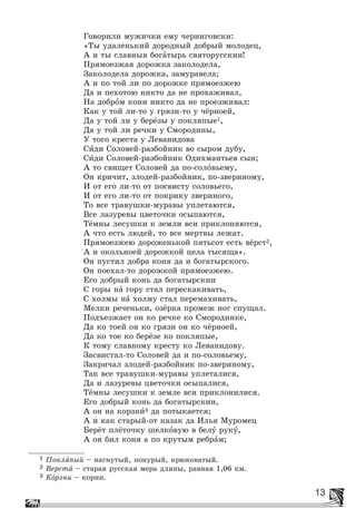 13
Ãîâîðèëè ìóæè÷êè åìó ÷åðíèãîâñêè:
«Òû óäàëåíüêèé äîðîäíûé äîáðûé ìîëîäåö,
À è òû ñëàâíûÿ áîãàòûðü ñâÿòîðóññêèè!
Ïðÿìîåçæàÿ äîðîæêà çàêîëîäåëà,
Çàêîëîäåëà äîðîæêà, çàìóðàâåëà;
À è ïî òîé ëè ïî äîðîæêå ïðÿìîåçæåþ
Äà è ïåõîòîþ íèêòî äà íå ïðîõàæèâàë,
Íà äîáðîì êîíè íèêòî äà íå ïðîåçæèâàë:
Êàê ó òîé ëè-òî ó ãðÿçè-òî ó ÷ёðíîåé,
Äà ó òîé ëè ó áåðёçû ó ïîêëÿïûå1,
Äà ó òîé ëè ðå÷êè ó Ñìîðîäèíû,
Ó òîãî êðåñòà ó Ëåâàíèäîâà
Ñèäè Ñîëîâåé-ðàçáîéíèê âî ñûðîì äóáó,
Ñèäè Ñîëîâåé-ðàçáîéíèê Îäèõìàíòüåâ ñûí;
À òî ñâèùåò Ñîëîâåé äà ïî-ñîëîâüåìó,
Îí êðè÷èò, çëîäåé-ðàçáîéíèê, ïî-çâåðèíîìó,
È îò åãî ëè-òî îò ïîñâèñòó ñîëîâüåãî,
È îò åãî ëè-òî îò ïîêðèêó çâåðèíîãî,
Òî âñå òðàâóøêè-ìóðàâû óïëåòàþòñÿ,
Âñå ëàçóðåâû öâåòî÷êè îñûïàþòñÿ,
Òёìíû ëåñóøêè ê çåìëè âñè ïðèêëîíÿþòñÿ,
À ÷òî åñòü ëþäåé, òî âñå ìåðòâû ëåæàò.
Ïðÿìîåçæåþ äîðîæåíüêîé ïÿòüñîò åñòü âёðñò2,
À è îêîëüíîåé äîðîæêîé öåëà òûñÿùà».
Îí ïóñòèë äîáðà êîíÿ äà è áîãàòûðñêîãî.
Îí ïîåõàë-òî äîðîæêîé ïðÿìîåçæåþ.
Åãî äîáðûé êîíü äà áîãàòûðñêèè
Ñ ãîðû íà ãîðó ñòàë ïåðåñêàêèâàòü,
Ñ õîëìû íà õîëìó ñòàë ïåðåìàõèâàòü,
Ìåëêè ðå÷åíüêè, îçёðêà ïðîìåæ íîã ñïóùàë.
Ïîäúåçæàåò îí êî ðå÷êå êî Ñìîðîäèíêå,
Äà êî òîåé îí êî ãðÿçè îí êî ÷ёðíîåé,
Äà êî òîå êî áåðёçå êî ïîêëÿïûå,
Ê òîìó ñëàâíîìó êðåñòó êî Ëåâàíèäîâó.
Çàñâèñòàë-òî Ñîëîâåé äà è ïî-ñîëîâüåìó,
Çàêðè÷àë çëîäåé-ðàçáîéíèê ïî-çâåðèíîìó,
Òàê âñå òðàâóøêè-ìóðàâû óïëåòàëèñÿ,
Äà è ëàçóðåâû öâåòî÷êè îñûïàëèñÿ,
Òёìíû ëåñóøêè ê çåìëå âñè ïðèêëîíèëèñÿ.
Åãî äîáðûé êîíü äà áîãàòûðñêèè,
À îí íà êîðçíè3 äà ïîòûêàåòñÿ;
À è êàê ñòàðûé-îò êàçàê äà Èëüÿ Ìóðîìåö
Áåðёò ïëёòî÷êó øåëêîâóþ â áåëó ðóêó,
À îí áèë êîíÿ à ïî êðóòûì ðåáðàì;
1 Ïîêëÿïûé – íàãíóòûé, ïîíóðûé, êðþêîâàòûé.
2 Âåðñòà – ñòàðàÿ ðóññêàÿ ìåðà äëèíû, ðàâíàÿ 1,06 êì.
3 Êîðçíè – êîðíè.
 
