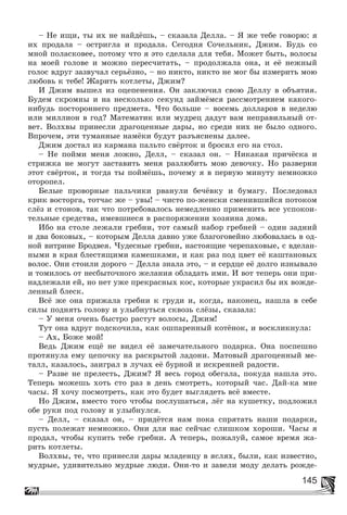 145
– Íå èùè, òû èõ íå íàéäёøü, – ñêàçàëà Äåëëà. – ß æå òåáå ãîâîðþ: ÿ
èõ ïðîäàëà – îñòðèãëà è ïðîäàëà. Ñåãîäíÿ Ñî÷åëüíèê, Äæèì. Áóäü ñî
ìíîé ïîëàñêîâåå, ïîòîìó ÷òî ÿ ýòî ñäåëàëà äëÿ òåáÿ. Ìîæåò áûòü, âîëîñû
íà ìîåé ãîëîâå è ìîæíî ïåðåñ÷èòàòü, – ïðîäîëæàëà îíà, è åё íåæíûé
ãîëîñ âäðóã çàçâó÷àë ñåðüёçíî, – íî íèêòî, íèêòî íå ìîã áû èçìåðèòü ìîþ
ëþáîâü ê òåáå! Æàðèòü êîòëåòû, Äæèì?
È Äæèì âûøåë èç îöåïåíåíèÿ. Îí çàêëþ÷èë ñâîþ Äåëëó â îáúÿòèÿ.
Áóäåì ñêðîìíû è íà íåñêîëüêî ñåêóíä çàéìёìñÿ ðàññìîòðåíèåì êàêîãî-
íèáóäü ïîñòîðîííåãî ïðåäìåòà. ×òî áîëüøå – âîñåìü äîëëàðîâ â íåäåëþ
èëè ìèëëèîí â ãîä? Ìàòåìàòèê èëè ìóäðåö äàäóò âàì íåïðàâèëüíûé îò-
âåò. Âîëõâû ïðèíåñëè äðàãîöåííûå äàðû, íî ñðåäè íèõ íå áûëî îäíîãî.
Âïðî÷åì, ýòè òóìàííûå íàìёêè áóäóò ðàçúÿñíåíû äàëåå.
Äæèì äîñòàë èç êàðìàíà ïàëüòî ñâёðòîê è áðîñèë åãî íà ñòîë.
– Íå ïîéìè ìåíÿ ëîæíî, Äåëë, – ñêàçàë îí. – Íèêàêàÿ ïðè÷ёñêà è
ñòðèæêà íå ìîãóò çàñòàâèòü ìåíÿ ðàçëþáèòü ìîþ äåâî÷êó. Íî ðàçâåðíè
ýòîò ñâёðòîê, è òîãäà òû ïîéìёøü, ïî÷åìó ÿ â ïåðâóþ ìèíóòó íåìíîæêî
îòîðîïåë.
Áåëûå ïðîâîðíûå ïàëü÷èêè ðâàíóëè áå÷ёâêó è áóìàãó. Ïîñëåäîâàë
êðèê âîñòîðãà, òîò÷àñ æå – óâû! – ÷èñòî ïî-æåíñêè ñìåíèâøèéñÿ ïîòîêîì
ñëёç è ñòîíîâ, òàê ÷òî ïîòðåáîâàëîñü íåìåäëåííî ïðèìåíèòü âñå óñïîêîè-
òåëüíûå ñðåäñòâà, èìåâøèåñÿ â ðàñïîðÿæåíèè õîçÿèíà äîìà.
Èáî íà ñòîëå ëåæàëè ãðåáíè, òîò ñàìûé íàáîð ãðåáíåé – îäèí çàäíèé
è äâà áîêîâûõ, – êîòîðûì Äåëëà äàâíî óæå áëàãîãîâåéíî ëþáîâàëàñü â îä-
íîé âèòðèíå Áðîäâåÿ. ×óäåñíûå ãðåáíè, íàñòîÿùèå ÷åðåïàõîâûå, ñ âäåëàí-
íûìè â êðàÿ áëåñòÿùèìè êàìåøêàìè, è êàê ðàç ïîä öâåò åё êàøòàíîâûõ
âîëîñ. Îíè ñòîèëè äîðîãî – Äåëëà çíàëà ýòî, – è ñåðäöå åё äîëãî èçíûâàëî
è òîìèëîñü îò íåñáûòî÷íîãî æåëàíèÿ îáëàäàòü èìè. È âîò òåïåðü îíè ïðè-
íàäëåæàëè åé, íî íåò óæå ïðåêðàñíûõ êîñ, êîòîðûå óêðàñèë áû èõ âîæäå-
ëåííûé áëåñê.
Âñё æå îíà ïðèæàëà ãðåáíè ê ãðóäè è, êîãäà, íàêîíåö, íàøëà â ñåáå
ñèëû ïîäíÿòü ãîëîâó è óëûáíóòüñÿ ñêâîçü ñëёçû, ñêàçàëà:
– Ó ìåíÿ î÷åíü áûñòðî ðàñòóò âîëîñû, Äæèì!
Òóò îíà âäðóã ïîäñêî÷èëà, êàê îøïàðåííûé êîòёíîê, è âîñêëèêíóëà:
– Àõ, Áîæå ìîé!
Âåäü Äæèì åùё íå âèäåë åё çàìå÷àòåëüíîãî ïîäàðêà. Îíà ïîñïåøíî
ïðîòÿíóëà åìó öåïî÷êó íà ðàñêðûòîé ëàäîíè. Ìàòîâûé äðàãîöåííûé ìå-
òàëë, êàçàëîñü, çàèãðàë â ëó÷àõ åё áóðíîé è èñêðåííåé ðàäîñòè.
– Ðàçâå íå ïðåëåñòü, Äæèì? ß âåñü ãîðîä îáåãàëà, ïîêóäà íàøëà ýòî.
Òåïåðü ìîæåøü õîòü ñòî ðàç â äåíü ñìîòðåòü, êîòîðûé ÷àñ. Äàé-êà ìíå
÷àñû. ß õî÷ó ïîñìîòðåòü, êàê ýòî áóäåò âûãëÿäåòü âñё âìåñòå.
Íî Äæèì, âìåñòî òîãî ÷òîáû ïîñëóøàòüñÿ, ëёã íà êóøåòêó, ïîäëîæèë
îáå ðóêè ïîä ãîëîâó è óëûáíóëñÿ.
– Äåëë, – ñêàçàë îí, – ïðèäёòñÿ íàì ïîêà ñïðÿòàòü íàøè ïîäàðêè,
ïóñòü ïîëåæàò íåìíîæêî. Îíè äëÿ íàñ ñåé÷àñ ñëèøêîì õîðîøè. ×àñû ÿ
ïðîäàë, ÷òîáû êóïèòü òåáå ãðåáíè. À òåïåðü, ïîæàëóé, ñàìîå âðåìÿ æà-
ðèòü êîòëåòû.
Âîëõâû, òå, ÷òî ïðèíåñëè äàðû ìëàäåíöó â ÿñëÿõ, áûëè, êàê èçâåñòíî,
ìóäðûå, óäèâèòåëüíî ìóäðûå ëþäè. Îíè-òî è çàâåëè ìîäó äåëàòü ðîæäå-
 