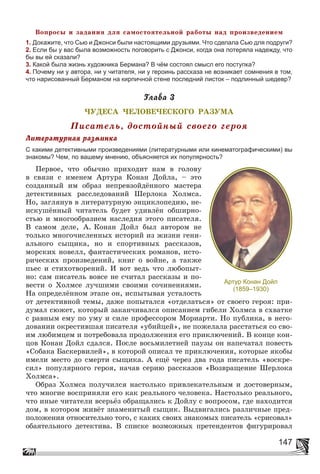 147
Âîïðîñû è çàäàíèÿ äëÿ ñàìîñòîÿòåëüíîé ðàáîòû íàä ïðîèçâåäåíèåì
1. Докажите, что Сью и Джонси были настоящими друзьями. Что сделала Сью для подруги?
2. Если бы у вас была возможность поговорить с Джонси, когда она потеряла надежду, что
бы вы ей сказали?
3. Какой была жизнь художника Бермана? В чём состоял смысл его поступка?
4. Почему ни у автора, ни у читателя, ни у героинь рассказа не возникает сомнения в том,
что нарисованный Берманом на кирпичной стене последний листок – подлинный шедевр?
Ãëàâà 3
×ÓÄÅÑÀ ×ÅËÎÂÅ×ÅÑÊÎÃÎ ÐÀÇÓÌÀ
Ïèñàòåëü, äîñòîéíûé ñâîåãî ãåðîÿ
Ëèòåðàòóðíàÿ ðàçìèíêà
С какими детективными произведениями (литературными или кинематографическими) вы
знакомы? Чем, по вашему мнению, объясняется их популярность?
Ïåðâîå, ÷òî îáû÷íî ïðèõîäèò íàì â ãîëîâó
â ñâÿçè ñ èìåíåì Àðòóðà Êîíàí Äîéëà, – ýòî
ñîçäàííûé èì îáðàç íåïðåâçîéäёííîãî ìàñòåðà
äåòåêòèâíûõ ðàññëåäîâàíèé Øåðëîêà Õîëìñà.
Íî, çàãëÿíóâ â ëèòåðàòóðíóþ ýíöèêëîïåäèþ, íå-
èñêóøёííûé ÷èòàòåëü áóäåò óäèâëёí îáøèðíî-
ñòüþ è ìíîãîîáðàçèåì íàñëåäèÿ ýòîãî ïèñàòåëÿ.
Â ñàìîì äåëå, À. Êîíàí Äîéë áûë àâòîðîì íå
òîëüêî ìíîãî÷èñëåííûõ èñòîðèé èç æèçíè ãåíè-
àëüíîãî ñûùèêà, íî è ñïîðòèâíûõ ðàññêàçîâ,
ìîðñêèõ íîâåëë, ôàíòàñòè÷åñêèõ ðîìàíîâ, èñòî-
ðè÷åñêèõ ïðîèçâåäåíèé, êíèã î âîéíå, à òàêæå
ïüåñ è ñòèõîòâîðåíèé. È âîò âåäü ÷òî ëþáîïûò-
íî: ñàì ïèñàòåëü âîâñå íå ñ÷èòàë ðàññêàçû è ïî-
âåñòè î Õîëìñå ëó÷øèìè ñâîèìè ñî÷èíåíèÿìè.
Íà îïðåäåëёííîì ýòàïå îí, èñïûòûâàÿ óñòàëîñòü
îò äåòåêòèâíîé òåìû, äàæå ïîïûòàëñÿ «îòäåëàòüñÿ» îò ñâîåãî ãåðîÿ: ïðè-
äóìàë ñþæåò, êîòîðûé çàêàí÷èâàëñÿ îïèñàíèåì ãèáåëè Õîëìñà â ñõâàòêå
ñ ðàâíûì åìó ïî óìó è ñèëå ïðîôåññîðîì Ìîðèàðòè. Íî ïóáëèêà, â íåãî-
äîâàíèè îêðåñòèâøàÿ ïèñàòåëÿ «óáèéöåé», íå ïîæåëàëà ðàññòàòüñÿ ñî ñâî-
èì ëþáèìöåì è ïîòðåáîâàëà ïðîäîëæåíèÿ åãî ïðèêëþ÷åíèé. Â êîíöå êîí-
öîâ Êîíàí Äîéë ñäàëñÿ. Ïîñëå âîñüìèëåòíåé ïàóçû îí íàïå÷àòàë ïîâåñòü
«Ñîáàêà Áàñêåðâèëåé», â êîòîðîé îïèñàë òå ïðèêëþ÷åíèÿ, êîòîðûå ÿêîáû
èìåëè ìåñòî äî ñìåðòè ñûùèêà. À åùё ÷åðåç äâà ãîäà ïèñàòåëü «âîñêðå-
ñèë» ïîïóëÿðíîãî ãåðîÿ, íà÷àâ ñåðèþ ðàññêàçîâ «Âîçâðàùåíèå Øåðëîêà
Õîëìñà».
Îáðàç Õîëìñà ïîëó÷èëñÿ íàñòîëüêî ïðèâëåêàòåëüíûì è äîñòîâåðíûì,
÷òî ìíîãèå âîñïðèíÿëè åãî êàê ðåàëüíîãî ÷åëîâåêà. Íàñòîëüêî ðåàëüíîãî,
÷òî èíûå ÷èòàòåëè âñåðüёç îáðàùàëèñü ê Äîéëó ñ âîïðîñîì, ãäå íàõîäèòñÿ
äîì, â êîòîðîì æèâёò çíàìåíèòûé ñûùèê. Âûäâèãàëèñü ðàçëè÷íûå ïðåä-
ïîëîæåíèÿ îòíîñèòåëüíî òîãî, ñ êàêèõ ñâîèõ çíàêîìûõ ïèñàòåëü «ñðèñîâàë»
îáàÿòåëüíîãî äåòåêòèâà. Â ñïèñêå âîçìîæíûõ ïðåòåíäåíòîâ ôèãóðèðîâàë
Артур Конан Дойл
(1859–1930)
 