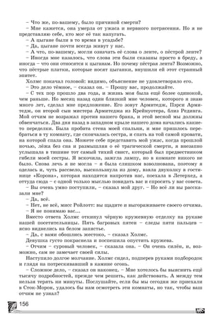 156
– ×òî æå, ïî-âàøåìó, áûëî ïðè÷èíîé ñìåðòè?
– Ìíå êàæåòñÿ, îíà óìåðëà îò óæàñà è íåðâíîãî ïîòðÿñåíèÿ. Íî ÿ íå
ïðåäñòàâëÿþ ñåáå, êòî ìîã åё òàê íàïóãàòü.
– À öûãàíå áûëè â òî âðåìÿ â óñàäüáå?
– Äà, öûãàíå ïî÷òè âñåãäà æèâóò ó íàñ.
– À ÷òî, ïî-âàøåìó, ìîãëè îçíà÷àòü åё ñëîâà î ëåíòå, î ïёñòðîé ëåíòå?
– Èíîãäà ìíå êàçàëîñü, ÷òî ñëîâà ýòè áûëè ñêàçàíû ïðîñòî â áðåäó, à
èíîãäà – ÷òî îíè îòíîñÿòñÿ ê öûãàíàì. Íî ïî÷åìó ïёñòðàÿ ëåíòà? Âîçìîæíî,
÷òî ïёñòðûå ïëàòêè, êîòîðûå íîñÿò öûãàíêè, âíóøèëè åé ýòîò ñòðàííûé
ýïèòåò.
Õîëìñ ïîêà÷àë ãîëîâîé: âèäèìî, îáúÿñíåíèå íå óäîâëåòâîðÿëî åãî.
– Ýòî äåëî òёìíîå, – ñêàçàë îí. – Ïðîøó âàñ, ïðîäîëæàéòå.
– Ñ òåõ ïîð ïðîøëî äâà ãîäà, è æèçíü ìîÿ áûëà åùё áîëåå îäèíîêîé,
÷åì ðàíüøå. Íî ìåñÿö íàçàä îäèí áëèçêèé ìíå ÷åëîâåê, êîòîðîãî ÿ çíàþ
ìíîãî ëåò, ñäåëàë ìíå ïðåäëîæåíèå. Åãî çîâóò Àðìèòåäæ, Ïýðñè Àðìè-
òåäæ, îí âòîðîé ñûí ìèñòåðà Àðìèòåäæà èç Êðåéíóîòåðà, áëèç Ðåäèíãà.
Ìîé îò÷èì íå âîçðàæàë ïðîòèâ íàøåãî áðàêà, è ýòîé âåñíîé ìû äîëæíû
îáâåí÷àòüñÿ. Äâà äíÿ íàçàä â çàïàäíîì êðûëå íàøåãî äîìà íà÷àëèñü êàêèå-
òî ïåðåäåëêè. Áûëà ïðîáèòà ñòåíà ìîåé ñïàëüíè, è ìíå ïðèøëîñü ïåðå-
áðàòüñÿ â òó êîìíàòó, ãäå ñêîí÷àëàñü ñåñòðà, è ñïàòü íà òîé ñàìîé êðîâàòè,
íà êîòîðîé ñïàëà îíà. Ìîæåòå ñåáå ïðåäñòàâèòü ìîé óæàñ, êîãäà ïðîøëîé
íî÷üþ, ëёæà áåç ñíà è ðàçìûøëÿÿ î åё òðàãè÷åñêîé ñìåðòè, ÿ âíåçàïíî
óñëûøàëà â òèøèíå òîò ñàìûé òèõèé ñâèñò, êîòîðûé áûë ïðåäâåñòíèêîì
ãèáåëè ìîåé ñåñòðû. ß âñêî÷èëà, çàæãëà ëàìïó, íî â êîìíàòå íèêîãî íå
áûëî. Ñíîâà ëå÷ü ÿ íå ìîãëà – ÿ áûëà ñëèøêîì âçâîëíîâàíà, ïîýòîìó ÿ
îäåëàñü è, ÷óòü ðàññâåëî, âûñêîëüçíóëà èç äîìó, âçÿëà äâóêîëêó â ãîñòè-
íèöå «Êîðîíà», êîòîðàÿ íàõîäèòñÿ íàïðîòèâ íàñ, ïîåõàëà â Ëåòåðõåä, à
îòòóäà ñþäà – ñ îäíîé òîëüêî ìûñëüþ ïîâèäàòü âàñ è ñïðîñèòü ó âàñ ñîâåòà.
– Âû î÷åíü óìíî ïîñòóïèëè, – ñêàçàë ìîé äðóã. – Íî âñё ëè âû ðàññêà-
çàëè ìíå?
– Äà, âñё.
– Íåò, íå âñё, ìèññ Ðîéëîòò: âû ùàäèòå è âûãîðàæèâàåòå ñâîåãî îò÷èìà.
– ß íå ïîíèìàþ âàñ...
Âìåñòî îòâåòà Õîëìñ îòêèíóë ÷ёðíóþ êðóæåâíóþ îòäåëêó íà ðóêàâå
íàøåé ïîñåòèòåëüíèöû. Ïÿòü áàãðîâûõ ïÿòåí – ñëåäû ïÿòè ïàëüöåâ –
ÿñíî âèäíåëèñü íà áåëîì çàïÿñòüå.
– Äà, ñ âàìè îáîøëèñü æåñòîêî, – ñêàçàë Õîëìñ.
Äåâóøêà ãóñòî ïîêðàñíåëà è ïîñïåøèëà îïóñòèòü êðóæåâà.
– Îò÷èì – ñóðîâûé ÷åëîâåê, – ñêàçàëà îíà. – Îí î÷åíü ñèëёí, è, âîç-
ìîæíî, ñàì íå çàìå÷àåò ñâîåé ñèëû.
Íàñòóïèëî äîëãîå ìîë÷àíèå. Õîëìñ ñèäåë, ïîäïåðåâ ðóêàìè ïîäáîðîäîê
è ãëÿäÿ íà ïîòðåñêèâàâøèé â êàìèíå îãîíü.
– Ñëîæíîå äåëî, – ñêàçàë îí íàêîíåö. – Ìíå õîòåëîñü áû âûÿñíèòü åùё
òûñÿ÷ó ïîäðîáíîñòåé, ïðåæäå ÷åì ðåøèòü, êàê äåéñòâîâàòü. À ìåæäó òåì
íåëüçÿ òåðÿòü íè ìèíóòû. Ïîñëóøàéòå, åñëè áû ìû ñåãîäíÿ æå ïðèåõàëè
â Ñòîê-Ìîðîí, óäàëîñü áû íàì îñìîòðåòü ýòè êîìíàòû, íî òàê, ÷òîáû âàø
îò÷èì íå óçíàë?
 