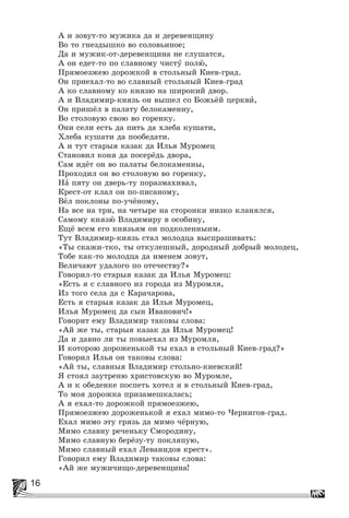 16
À è çîâóò-òî ìóæèêà äà è äåðåâåíùèíó
Âî òî ãíåçäûøêî âî ñîëîâüèíîå;
Äà è ìóæèê-îò-äåðåâåíùèíà íå ñëóøàòñÿ,
À îí åäåò-òî ïî ñëàâíîìó ÷èñòó ïîëþ,
Ïðÿìîåçæåþ äîðîæêîé â ñòîëüíûé Êèåâ-ãðàä.
Îí ïðèåõàë-òî âî ñëàâíûé ñòîëüíûé Êèåâ-ãðàä
À êî ñëàâíîìó êî êíÿçþ íà øèðîêèé äâîð.
À è Âëàäèìèð-êíÿçü îí âûøåë ñî Áîæüёé öåðêâè,
Îí ïðèøёë â ïàëàòó áåëîêàìåííó,
Âî ñòîëîâóþ ñâîþ âî ãîðåíêó.
Îíè ñåëè åñòü äà ïèòü äà õëåáà êóøàòè,
Õëåáà êóøàòè äà ïîîáåäàòè.
À è òóò ñòàðûÿ êàçàê äà Èëüÿ Ìóðîìåö
Ñòàíîâèë êîíÿ äà ïîñåðёäü äâîðà,
Ñàì èäёò îí âî ïàëàòû áåëîêàìåííû,
Ïðîõîäèë îí âî ñòîëîâóþ âî ãîðåíêó,
Íà ïÿòó îí äâåðü-òó ïîðàçìàõèâàë,
Êðåñò-îò êëàë îí ïî-ïèñàíîìó,
Âёë ïîêëîíû ïî-ó÷ёíîìó,
Íà âñå íà òðè, íà ÷åòûðå íà ñòîðîíêè íèçêî êëàíÿëñÿ,
Ñàìîìó êíÿçþ Âëàäèìèðó â îñîáèíó,
Åùё âñåì åãî êíÿçüÿì îí ïîäêîëåííûèì.
Òóò Âëàäèìèð-êíÿçü ñòàë ìîëîäöà âûñïðàøèâàòü:
«Òû ñêàæè-òêî, òû îòêóëåøíûé, äîðîäíûé äîáðûé ìîëîäåö,
Òîáå êàê-òî ìîëîäöà äà èìåíåì çîâóò,
Âåëè÷àþò óäàëîãî ïî îòå÷åñòâó?»
Ãîâîðèë-òî ñòàðûÿ êàçàê äà Èëüÿ Ìóðîìåö:
«Åñòü ÿ ñ ñëàâíîãî èç ãîðîäà èç Ìóðîìëÿ,
Èç òîãî ñåëà äà ñ Êàðà÷àðîâà,
Åñòü ÿ ñòàðûÿ êàçàê äà Èëüÿ Ìóðîìåö,
Èëüÿ Ìóðîìåö äà ñûí Èâàíîâè÷!»
Ãîâîðèò åìó Âëàäèìèð òàêîâû ñëîâà:
«Àé æå òû, ñòàðûÿ êàçàê äà Èëüÿ Ìóðîìåö!
Äà è äàâíî ëè òû ïîâûåõàë èç Ìóðîìëÿ,
È êîòîðîþ äîðîæåíüêîé òû åõàë â ñòîëüíûé Êèåâ-ãðàä?»
Ãîâîðèë Èëüÿ îí òàêîâû ñëîâà:
«Àé òû, ñëàâíûÿ Âëàäèìèð ñòîëüíî-êèåâñêèé!
ß ñòîÿë çàóòðåíþ õðèñòîâñêóþ âî Ìóðîìëå,
À è ê îáåäåíêå ïîñïåòü õîòåë ÿ â ñòîëüíûé Êèåâ-ãðàä,
Òî ìîÿ äîðîæêà ïðèçàìåøêàëàñü;
À ÿ åõàë-òî äîðîæêîé ïðÿìîåçæåþ,
Ïðÿìîåçæåþ äîðîæåíüêîé ÿ åõàë ìèìî-òî ×åðíèãîâ-ãðàä.
Åõàë ìèìî ýòó ãðÿçü äà ìèìî ÷ёðíóþ,
Ìèìî ñëàâíó ðå÷åíüêó Ñìîðîäèíó,
Ìèìî ñëàâíóþ áåðёçó-òó ïîêëÿïóþ,
Ìèìî ñëàâíûé åõàë Ëåâàíèäîâ êðåñò».
Ãîâîðèë åìó Âëàäèìèð òàêîâû ñëîâà:
«Àé æå ìóæè÷èùî-äåðåâåíùèíà!
 