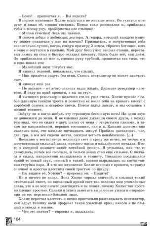164
– Áîæå! – ïðîøåïòàë ÿ. – Âû âèäåëè?
Â ïåðâîå ìãíîâåíèå Õîëìñ èñïóãàëñÿ íå ìåíüøå ìåíÿ. Îí ñõâàòèë ìîþ
ðóêó è ñæàë åё, ñëîâíî òèñêàìè. Ïîòîì òèõî ðàññìåÿëñÿ è, ïðèáëèçèâ
ãóáû ê ìîåìó óõó, ïðîáîðìîòàë åëå ñëûøíî:
– Ìèëàÿ ñåìåéêà! Âåäü ýòî ïàâèàí.
ß ñîâñåì çàáûë î ëþáèìöàõ äîêòîðà. À ãåïàðä, êîòîðûé êàæäóþ ìèíó-
òó ìîæåò îêàçàòüñÿ ó íàñ íà ïëå÷àõ? Ïðèçíàòüñÿ, ÿ ïî÷óâñòâîâàë ñåáÿ
çíà÷èòåëüíî ëó÷øå, êîãäà, ñëåäóÿ ïðèìåðó Õîëìñà, ñáðîñèë áîòèíêè, âëåç
â îêíî è î÷óòèëñÿ â ñïàëüíå. Ìîé äðóã áåñøóìíî çàêðûë ñòàâíè, ïåðåñòà-
âèë ëàìïó íà ñòîë è áûñòðî îãëÿäåë êîìíàòó. Çäåñü áûëî âñё, êàê äíёì.
Îí ïðèáëèçèëñÿ êî ìíå è, ñëîæèâ ðóêó òðóáêîé, ïðîøåïòàë òàê òèõî, ÷òî
ÿ åäâà ïîíÿë åãî:
– Ìàëåéøèé çâóê ïîãóáèò íàñ.
ß êèâíóë ãîëîâîé, ïîêàçûâàÿ, ÷òî ñëûøó.
– Íàì ïðèäёòñÿ ñèäåòü áåç îãíÿ. Ñêâîçü âåíòèëÿòîð îí ìîæåò çàìåòèòü
ñâåò.
ß êèâíóë åùё ðàç.
– Íå çàñíèòå – îò ýòîãî çàâèñèò âàøà æèçíü. Äåðæèòå ðåâîëüâåð íàãî-
òîâå. ß ñÿäó íà êðàé êðîâàòè, à âû íà ñòóë.
ß âûòàùèë ðåâîëüâåð è ïîëîæèë åãî íà óãîë ñòîëà. Õîëìñ ïðèíёñ ñ ñî-
áîé äëèííóþ òîíêóþ òðîñòü è ïîìåñòèë åё âîçëå ñåáÿ íà êðîâàòü âìåñòå ñ
êîðîáêîé ñïè÷åê è îãàðêîì ñâå÷è. Ïîòîì çàäóë ëàìïó, è ìû îñòàëèñü â
ïîëíîé òåìíîòå.
Çàáóäó ëè ÿ êîãäà-íèáóäü ýòó ñòðàøíóþ áåññîííóþ íî÷ü! Íè îäèí çâóê
íå äîíîñèëñÿ äî ìåíÿ. ß íå ñëûøàë äàæå äûõàíèÿ ñâîåãî äðóãà, à ìåæäó
òåì çíàë, ÷òî îí ñèäèò â äâóõ øàãàõ îò ìåíÿ ñ îòêðûòûìè ãëàçàìè, â òà-
êîì æå íàïðÿæёííîì, íåðâíîì ñîñòîÿíèè, êàê è ÿ. Êàêèìè äîëãèìè îíè
êàçàëèñü íàì, ýòè êàæäûå ïÿòíàäöàòü ìèíóò! Ïðîáèëî äâåíàäöàòü, ÷àñ,
äâà, òðè, à ìû âñё ñèäåëè ìîë÷à, îæèäàÿ ÷åãî-òî íåèçáåæíîãî. (...)
Âíåçàïíî ó âåíòèëÿòîðà ìåëüêíóë ñâåò è ñðàçó æå èñ÷åç, íî òîò÷àñ ìû
ïî÷óâñòâîâàëè ñèëüíûé çàïàõ ãîðåëîãî ìàñëà è íàêàëёííîãî ìåòàëëà. Êòî-
òî â ñîñåäíåé êîìíàòå çàæёã ïîòàéíîé ôîíàðü. ß óñëûøàë, êàê ÷òî-òî
äâèíóëîñü, ïîòîì âñё ñìîëêëî, è òîëüêî çàïàõ ñòàë åùё ñèëüíåå. Ñ ïîë÷à-
ñà ÿ ñèäåë, íàïðÿæёííî âãëÿäûâàÿñü â òåìíîòó. Âíåçàïíî ïîñëûøàëñÿ
êàêîé-òî íîâûé çâóê, íåæíûé è òèõèé, ñëîâíî âûðûâàëàñü èç êîòëà òîí-
êàÿ ñòðóéêà ïàðà. È â òî æå ìãíîâåíèå Õîëìñ âñêî÷èë ñ êðîâàòè, ÷èðêíóë
ñïè÷êîé è ÿðîñòíî õëåñòíóë ñâîåé òðîñòüþ ïî øíóðó.
– Âû âèäèòå åё, Óîòñîí? – ïðîðåâåë îí. – Âèäèòå?
Íî ÿ íè÷åãî íå âèäåë. Ïîêà Õîëìñ ÷èðêàë ñïè÷êîé, ÿ ñëûøàë òèõèé
îò÷ёòëèâûé ñâèñò, íî âíåçàïíûé ÿðêèé ñâåò òàê îñëåïèë ìîè óòîìëёííûå
ãëàçà, ÷òî ÿ íå ìîã íè÷åãî ðàçãëÿäåòü è íå ïîíÿë, ïî÷åìó Õîëìñ òàê ÿðîñò-
íî õëåùåò òðîñòüþ. Îäíàêî ÿ óñïåë çàìåòèòü âûðàæåíèå óæàñà è îòâðàùå-
íèÿ íà åãî ìåðòâåííî-áëåäíîì ëèöå.
Õîëìñ ïåðåñòàë õëåñòàòü è íà÷àë ïðèñòàëüíî ðàçãëÿäûâàòü âåíòèëÿòîð,
êàê âäðóã òèøèíó íî÷è ïðîðåçàë òàêîé óæàñíûé êðèê, êàêîãî ÿ íå ñëû-
øàë íèêîãäà â æèçíè.
– ×òî ýòî çíà÷èò? – ñïðîñèë ÿ, çàäûõàÿñü.
 