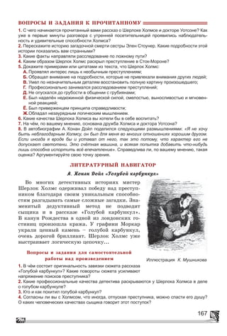 167
ÂÎÏÐÎÑÛ È ÇÀÄÀÍÈß Ê ÏÐÎ×ÈÒÀÍÍÎÌÓ
1. С чего начинается прочитанный вами рассказ о Шерлоке Холмсе и докторе Уотсоне? Как
уже в первые минуты разговора с утренней посетительницей проявились наблюдатель-
ность и удивительные способности Холмса?
2. Перескажите историю загадочной смерти сестры Элен Стоунер. Какие подробности этой
истории показались вам странными?
3. Какие факты направляли расследование по ложному пути?
4. Каким образом Шерлок Холмс раскрыл преступление в Сток-Мороне?
5. Докажите примерами или цитатами из текста, что Шерлок Холмс:
А. Проявлял интерес лишь к необычным преступлениям;
Б. Обращал внимание на подробности, которые не привлекали внимания других людей;
В. Умел по незначительным деталям восстановить полную картину произошедшего;
Г. Профессионально занимался расследованием преступлений;
Д. Не опускался до грубости в общении с грубиянами;
Е. Был наделён недюжинной физической силой, смелостью, выносливостью и мгновен-
ной реакцией;
Ё. Был приверженцем принципа справедливости;
Ж.Обладал незаурядным логическим мышлением.
6. Какие качества Шерлока Холмса вы хотели бы в себе воспитать?
7. На чём, по вашему мнению, основана дружба Холмса и доктора Уотсона?
8. В автобиографии А. Конан Дойл поделился следующими размышлениями: «Я не хочу
быть неблагодарным Холмсу, он был для меня во многих отношениях хорошим другом.
Если иногда я вроде бы и уставал от него, так это потому, что характер его не
допускает светотени. Это счётная машина, и всякая попытка добавить что-нибудь
лишь способна испортить всё впечатление». Справедлива ли, по вашему мнению, такая
оценка? Аргументируйте свою точку зрения.
ËÈÒÅÐÀÒÓÐÍÛÉ ÍÀÂÈÃÀÒÎÐ
À. Êîíàí Äîéë «Ãîëóáîé êàðáóíêóë»
Âî ìíîãèõ äåòåêòèâíûõ èñòîðèÿõ ìèñòåð
Øåðëîê Õîëìñ îäåðæèâàë ïîáåäó íàä ïðåñòóï-
íèêîì áëàãîäàðÿ ñâîèì óíèêàëüíûì ñïîñîáíî-
ñòÿì ðàçãàäûâàòü ñàìûå ñëîæíûå çàãàäêè. Çíà-
ìåíèòûé äåäóêòèâíûé ìåòîä íå ïîäâîäèò
ñûùèêà è â ðàññêàçå «Ãîëóáîé êàðáóíêóë».
Â êàíóí Ðîæäåñòâà â îäíîé èç ëîíäîíñêèõ ãî-
ñòèíèö ïðîèçîøëà êðàæà. Ó ãðàôèíè Ìîðêàð
óêðàëè öåííûé êàìåíü – ãîëóáîé êàðáóíêóë,
î÷åíü äîðîãîé áðèëëèàíò. Øåðëîê Õîëìñ óæå
âûñòðàèâàåò ëîãè÷åñêóþ öåïî÷êó...
Âîïðîñû è çàäàíèÿ äëÿ ñàìîñòîÿòåëüíîé
ðàáîòû íàä ïðîèçâåäåíèåì
1. В чём состоит оригинальность завязки сюжета рассказа
«Голубой карбункул»? Какие повороты сюжета усиливают
напряжение поисков преступника?
2. Какие профессиональные качества детектива раскрываются у Шерлока Холмса в деле
о голубом карбункуле?
3. Кто и как похитил голубой карбункул?
4. Согласны ли вы с Холмсом, что иногда, отпуская преступника, можно спасти его душу?
О каких человеческих качествах сыщика говорит этот поступок?
Иллюстрация К. Мушникова
 