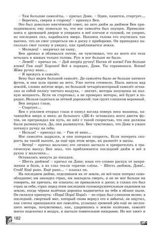 182
– Òàì áîëüøèå ñàìîëёòû, – êðè÷àë Äýâè. – Îäèí, êàæåòñÿ, ñòàðòóåò...
– Áåðåãèñü, ñâåðíè â ñòîðîíó! – êðèêíóë Áåí.
Ýòî áûë äîâîëüíî íèê÷ёìíûé ñîâåò, íî çàòî äþéì çà äþéìîì Áåí ïðè-
ïîäíèìàëñÿ; åìó ïîìîãàëî òî, ÷òî íîñ ñàìîëёòà áûë îïóùåí. Ïðèâàëèâ-
øèñü ê äðîæàùåé äâåðöå è óïèðàÿñü â íåё ïëå÷îì è ãîëîâîé, îí óïîðíî,
èç ïîñëåäíèõ ñèë, êàðàáêàëñÿ ââåðõ. Íàêîíåö ãîëîâà åãî î÷óòèëàñü òàê
âûñîêî, ÷òî îí ñìîã óïåðåòüñÿ åþ â äîñêó ñ ïðèáîðàìè. Îí ïðèïîäíÿë íà-
ñêîëüêî ñìîã ãîëîâó è óâèäåë, êàê ïðèáëèæàåòñÿ çåìëÿ.
– Ìîëîäåö! – çàêðè÷àë îí ñûíó.
Áåí äðîæàë è îáëèâàëñÿ ïîòîì, îí ÷óâñòâîâàë, ÷òî èç âñåãî åãî òåëà
îñòàëàñü â æèâûõ òîëüêî ãîëîâà. Ðóê è íîã áîëüøå íå áûëî.
– Ëåâåé! – êðè÷àë îí. – Äàé âïåðёä ðó÷êó! Íàãíè åё âëåâî! Ãíè áîëüøå
âëåâî! Ãíè åùё! Õîðîøî! Âñё â ïîðÿäêå, Äýâè. Òû ñïðàâèøüñÿ. Âëåâî!
Æìè ðó÷êó âíèç...
– ß âðåæóñü â ñàìîëёò.
Áåíó áûë âèäåí áîëüøîé ñàìîëёò. Äî ñàìîëёòà áûëî íå áîëüøå ïÿòèñîò
ôóòîâ, è îíè øëè ïðÿìî íà íåãî. Óæå ïî÷òè ñòåìíåëî. Ïûëü âèñåëà íàä
çåìëёé, ñëîâíî æёëòîå ìîðå, íî áîëüøîé ÷åòûðёõìîòîðíûé ñàìîëёò îñòàâ-
ëÿë çà ñîáîé ïîëîñó ÷èñòîãî âîçäóõà, – çíà÷èò, ìîòîðû çàïóùåíû íà ïîë-
íóþ ìîùíîñòü. Åñëè îí ñòàðòîâàë, à íå ïðîâåðÿë ìîòîðû, âñё áóäåò â ïî-
ðÿäêå. Íåëüçÿ ñàäèòüñÿ çà ëёòíîé äîðîæêîé: òàì ãðóíò ñëèøêîì íåðîâíûé.
Áåí çàêðûë ãëàçà.
– Ñòàðòóåò...
Áåí ñ óñèëèåì îòêðûë ãëàçà è êèíóë âçãëÿä ïîâåðõ íîñà ìàøèíû, êà-
÷àâøåéñÿ ââåðõ è âíèç; äî áîëüøîãî «ÄÊ-4» îñòàâàëîñü âñåãî äâåñòè ôó-
òîâ, îí ïðåãðàæäàë èì ïóòü, íî øёë ñ òàêîé ñêîðîñòüþ, ÷òî îíè äîëæíû
áûëè ðàçìèíóòüñÿ. Äà, îíè ðàçìèíóòñÿ. Áåí ÷óâñòâîâàë, ÷òî Äýâè â óæàñå
ïîòÿíóë ðó÷êó íà ñåáÿ.
– Íåëüçÿ! – êðèêíóë îí. – Ãíè åё âíèç...
Íîñ ñàìîëёòà çàäðàëñÿ, è îíè ïîòåðÿëè ñêîðîñòü. Åñëè ïîòåðÿòü ñêî-
ðîñòü íà òàêîé âûñîòå, äà åùё ïðè ýòîì âåòðå, èõ ðàçíåñёò â ùåïû.
– Âåòåð! – êðè÷àë ìàëü÷èê; åãî ëè÷èêî çàñòûëî è ïðåâðàòèëîñü â òðà-
ãè÷åñêóþ ìàñêó; Áåí çíàë, ÷òî ïðèáëèæàåòñÿ ïîñëåäíèé äþéì è âñё â
ðóêàõ ó ìàëü÷èêà...
Îñòàâàëàñü ìèíóòà äî ïîñàäêè.
– Øåñòü äþéìîâ! – êðè÷àë îí Äýâè; ÿçûê åãî ñëîâíî ðàñïóõ îò íàïðÿ-
æåíèÿ è áîëè, à èç ãëàç òåêëè ãîðÿ÷èå ñëёçû. – Øåñòü äþéìîâ, Äýâè!..
Ñòîé! Åùё ðàíî. Åùё ðàíî... – ïëàêàë îí.
Íà ïîñëåäíåì äþéìå, îòäåëÿâøåì èõ îò çåìëè, îí âñё-òàêè ïîòåðÿë ñàìî-
îáëàäàíèå; èì çàâëàäåë ñòðàõ, èì çàâëàäåëà ñìåðòü, è îí íå ìîã áîëüøå íè
ãîâîðèòü, íè êðè÷àòü, íè ïëàêàòü; îí ïðèâàëèëñÿ ê äîñêå; â ãëàçàõ åãî áûë
ñòðàõ çà ñåáÿ, ñòðàõ ïåðåä ýòèì ïîñëåäíèì ãîëîâîêðóæèòåëüíûì ïàäåíèåì íà
çåìëþ, êîãäà ÷ёðíàÿ âçëёòíàÿ äîðîæêà íàäâèãàåòñÿ íà òåáÿ â îáëàêå ïûëè.
Îí ñèëèëñÿ êðèêíóòü: «Ïîðà! Ïîðà! Ïîðà!» – íî ñòðàõ áûë ñëèøêîì âåëèê; â
ïîñëåäíèé, ñìåðòíûé ìèã, êîòîðûé ñíîâà âåðíóë åãî â çàáûòüё, îí îùóòèë,
êàê ñëåãêà ïðèïîäíÿëñÿ íîñ ñàìîëёòà, óñëûøàë ãðîìêèé ðёâ åùё íå çàãëîõ-
øåãî ìîòîðà, ïî÷óâñòâîâàë, êàê, óäàðèâøèñü î çåìëþ êîëёñàìè, ñàìîëёò
ìÿãêî ïîäñêî÷èë â âîçäóõ, è íàñòàëî òîìèòåëüíîå îæèäàíèå. Íî âîò õâîñò è
 