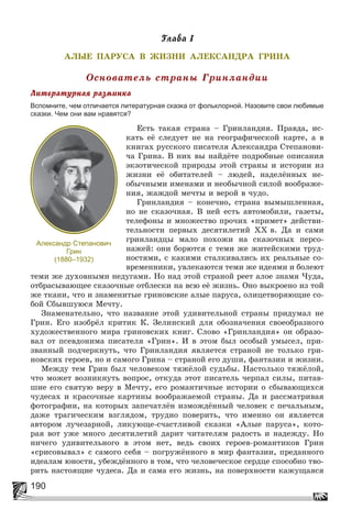 190
Ãëàâà 1
ÀËÛÅ ÏÀÐÓÑÀ Â ÆÈÇÍÈ ÀËÅÊÑÀÍÄÐÀ ÃÐÈÍÀ
Îñíîâàòåëü ñòðàíû Ãðèíëàíäèè
Ëèòåðàòóðíàÿ ðàçìèíêà
Вспомните, чем отличается литературная сказка от фольклорной. Назовите свои любимые
сказки. Чем они вам нравятся?
Åñòü òàêàÿ ñòðàíà – Ãðèíëàíäèÿ. Ïðàâäà, èñ-
êàòü åё ñëåäóåò íå íà ãåîãðàôè÷åñêîé êàðòå, à â
êíèãàõ ðóññêîãî ïèñàòåëÿ Àëåêñàíäðà Ñòåïàíîâè-
÷à Ãðèíà. Â íèõ âû íàéäёòå ïîäðîáíûå îïèñàíèÿ
ýêçîòè÷åñêîé ïðèðîäû ýòîé ñòðàíû è èñòîðèè èç
æèçíè åё îáèòàòåëåé – ëþäåé, íàäåëёííûõ íå-
îáû÷íûìè èìåíàìè è íåîáû÷íîé ñèëîé âîîáðàæå-
íèÿ, æàæäîé ìå÷òû è âåðîé â ÷óäî.
Ãðèíëàíäèÿ – êîíå÷íî, ñòðàíà âûìûøëåííàÿ,
íî íå ñêàçî÷íàÿ. Â íåé åñòü àâòîìîáèëè, ãàçåòû,
òåëåôîíû è ìíîæåñòâî ïðî÷èõ «ïðèìåò» äåéñòâè-
òåëüíîñòè ïåðâûõ äåñÿòèëåòèé ÕÕ â. Äà è ñàìè
ãðèíëàíäöû ìàëî ïîõîæè íà ñêàçî÷íûõ ïåðñî-
íàæåé: îíè áîðþòñÿ ñ òåìè æå æèòåéñêèìè òðóä-
íîñòÿìè, ñ êàêèìè ñòàëêèâàëèñü èõ ðåàëüíûå ñî-
âðåìåííèêè, óâëåêàþòñÿ òåìè æå èäåÿìè è áîëåþò
òåìè æå äóõîâíûìè íåäóãàìè. Íî íàä ýòîé ñòðàíîé ðååò àëîå çíàìÿ ×óäà,
îòáðàñûâàþùåå ñêàçî÷íûå îòáëåñêè íà âñþ åё æèçíü. Îíî âûêðîåíî èç òîé
æå òêàíè, ÷òî è çíàìåíèòûå ãðèíîâñêèå àëûå ïàðóñà, îëèöåòâîðÿþùèå ñî-
áîé Ñáûâøóþñÿ Ìå÷òó.
Çíàìåíàòåëüíî, ÷òî íàçâàíèå ýòîé óäèâèòåëüíîé ñòðàíû ïðèäóìàë íå
Ãðèí. Åãî èçîáðёë êðèòèê Ê. Çåëèíñêèé äëÿ îáîçíà÷åíèÿ ñâîåîáðàçíîãî
õóäîæåñòâåííîãî ìèðà ãðèíîâñêèõ êíèã. Ñëîâî «Ãðèíëàíäèÿ» îí îáðàçî-
âàë îò ïñåâäîíèìà ïèñàòåëÿ «Ãðèí». È â ýòîì áûë îñîáûé óìûñåë, ïðè-
çâàííûé ïîä÷åðêíóòü, ÷òî Ãðèíëàíäèÿ ÿâëÿåòñÿ ñòðàíîé íå òîëüêî ãðè-
íîâñêèõ ãåðîåâ, íî è ñàìîãî Ãðèíà – ñòðàíîé åãî äóøè, ôàíòàçèè è æèçíè.
Ìåæäó òåì Ãðèí áûë ÷åëîâåêîì òÿæёëîé ñóäüáû. Íàñòîëüêî òÿæёëîé,
÷òî ìîæåò âîçíèêíóòü âîïðîñ, îòêóäà ýòîò ïèñàòåëü ÷åðïàë ñèëû, ïèòàâ-
øèå åãî ñâÿòóþ âåðó â Ìå÷òó, åãî ðîìàíòè÷íûå èñòîðèè î ñáûâàþùèõñÿ
÷óäåñàõ è êðàñî÷íûå êàðòèíû âîîáðàæàåìîé ñòðàíû. Äà è ðàññìàòðèâàÿ
ôîòîãðàôèè, íà êîòîðûõ çàïå÷àòëёí èçìîæäёííûé ÷åëîâåê ñ ïå÷àëüíûì,
äàæå òðàãè÷åñêèì âçãëÿäîì, òðóäíî ïîâåðèòü, ÷òî èìåííî îí ÿâëÿåòñÿ
àâòîðîì ëó÷åçàðíîé, ëèêóþùå-ñ÷àñòëèâîé ñêàçêè «Àëûå ïàðóñà», êîòî-
ðàÿ âîò óæå ìíîãî äåñÿòèëåòèé äàðèò ÷èòàòåëÿì ðàäîñòü è íàäåæäó. Íî
íè÷åãî óäèâèòåëüíîãî â ýòîì íåò, âåäü ñâîèõ ãåðîåâ-ðîìàíòèêîâ Ãðèí
«ñðèñîâûâàë» ñ ñàìîãî ñåáÿ – ïîãðóæёííîãî â ìèð ôàíòàçèè, ïðåäàííîãî
èäåàëàì þíîñòè, óáåæäёííîãî â òîì, ÷òî ÷åëîâå÷åñêîå ñåðäöå ñïîñîáíî òâî-
ðèòü íàñòîÿùèå ÷óäåñà. Äà è ñàìà åãî æèçíü, íà ïîâåðõíîñòè êàæóùàÿñÿ
Александр Степанович
Грин
(1880–1932)
 
