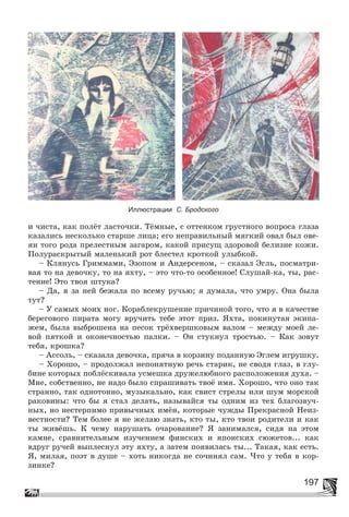 197
Иллюстрации С. Бродского
è ÷èñòà, êàê ïîëёò ëàñòî÷êè. Òёìíûå, ñ îòòåíêîì ãðóñòíîãî âîïðîñà ãëàçà
êàçàëèñü íåñêîëüêî ñòàðøå ëèöà; åãî íåïðàâèëüíûé ìÿãêèé îâàë áûë îâå-
ÿí òîãî ðîäà ïðåëåñòíûì çàãàðîì, êàêîé ïðèñóù çäîðîâîé áåëèçíå êîæè.
Ïîëóðàñêðûòûé ìàëåíüêèé ðîò áëåñòåë êðîòêîé óëûáêîé.
– Êëÿíóñü Ãðèììàìè, Ýçîïîì è Àíäåðñåíîì, – ñêàçàë Ýãëü, ïîñìàòðè-
âàÿ òî íà äåâî÷êó, òî íà ÿõòó, – ýòî ÷òî-òî îñîáåííîå! Ñëóøàé-êà, òû, ðàñ-
òåíèå! Ýòî òâîÿ øòóêà?
– Äà, ÿ çà íåé áåæàëà ïî âñåìó ðó÷üþ; ÿ äóìàëà, ÷òî óìðó. Îíà áûëà
òóò?
– Ó ñàìûõ ìîèõ íîã. Êîðàáëåêðóøåíèå ïðè÷èíîé òîãî, ÷òî ÿ â êà÷åñòâå
áåðåãîâîãî ïèðàòà ìîãó âðó÷èòü òåáå ýòîò ïðèç. ßõòà, ïîêèíóòàÿ ýêèïà-
æåì, áûëà âûáðîøåíà íà ïåñîê òðёõâåðøêîâûì âàëîì – ìåæäó ìîåé ëå-
âîé ïÿòêîé è îêîíå÷íîñòüþ ïàëêè. – Îí ñòóêíóë òðîñòüþ. – Êàê çîâóò
òåáÿ, êðîøêà?
– Àññîëü, – ñêàçàëà äåâî÷êà, ïðÿ÷à â êîðçèíó ïîäàííóþ Ýãëåì èãðóøêó.
– Õîðîøî, – ïðîäîëæàë íåïîíÿòíóþ ðå÷ü ñòàðèê, íå ñâîäÿ ãëàç, â ãëó-
áèíå êîòîðûõ ïîáëёñêèâàëà óñìåøêà äðóæåëþáíîãî ðàñïîëîæåíèÿ äóõà. –
Ìíå, ñîáñòâåííî, íå íàäî áûëî ñïðàøèâàòü òâîё èìÿ. Õîðîøî, ÷òî îíî òàê
ñòðàííî, òàê îäíîòîííî, ìóçûêàëüíî, êàê ñâèñò ñòðåëû èëè øóì ìîðñêîé
ðàêîâèíû: ÷òî áû ÿ ñòàë äåëàòü, íàçûâàéñÿ òû îäíèì èç òåõ áëàãîçâó÷-
íûõ, íî íåñòåðïèìî ïðèâû÷íûõ èìёí, êîòîðûå ÷óæäû Ïðåêðàñíîé Íåèç-
âåñòíîñòè? Òåì áîëåå ÿ íå æåëàþ çíàòü, êòî òû, êòî òâîè ðîäèòåëè è êàê
òû æèâёøü. Ê ÷åìó íàðóøàòü î÷àðîâàíèå? ß çàíèìàëñÿ, ñèäÿ íà ýòîì
êàìíå, ñðàâíèòåëüíûì èçó÷åíèåì ôèíñêèõ è ÿïîíñêèõ ñþæåòîâ... êàê
âäðóã ðó÷åé âûïëåñíóë ýòó ÿõòó, à çàòåì ïîÿâèëàñü òû... Òàêàÿ, êàê åñòü.
ß, ìèëàÿ, ïîýò â äóøå – õîòü íèêîãäà íå ñî÷èíÿë ñàì. ×òî ó òåáÿ â êîð-
çèíêå?
 