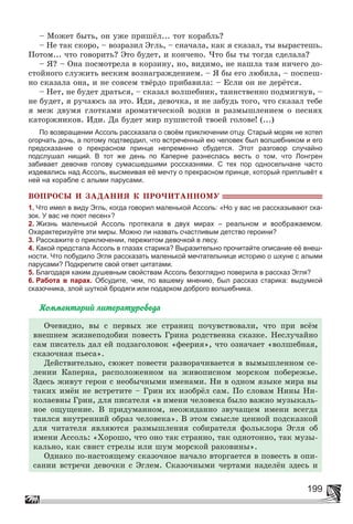 199
– Ìîæåò áûòü, îí óæå ïðèøёë... òîò êîðàáëü?
– Íå òàê ñêîðî, – âîçðàçèë Ýãëü, – ñíà÷àëà, êàê ÿ ñêàçàë, òû âûðàñòåøü.
Ïîòîì... ÷òî ãîâîðèòü? Ýòî áóäåò, è êîí÷åíî. ×òî áû òû òîãäà ñäåëàëà?
– ß? – Îíà ïîñìîòðåëà â êîðçèíó, íî, âèäèìî, íå íàøëà òàì íè÷åãî äî-
ñòîéíîãî ñëóæèòü âåñêèì âîçíàãðàæäåíèåì. – ß áû åãî ëþáèëà, – ïîñïåø-
íî ñêàçàëà îíà, è íå ñîâñåì òâёðäî ïðèáàâèëà: – Åñëè îí íå äåðёòñÿ.
– Íåò, íå áóäåò äðàòüñÿ, – ñêàçàë âîëøåáíèê, òàèíñòâåííî ïîäìèãíóâ, –
íå áóäåò, ÿ ðó÷àþñü çà ýòî. Èäè, äåâî÷êà, è íå çàáóäü òîãî, ÷òî ñêàçàë òåáå
ÿ ìåæ äâóìÿ ãëîòêàìè àðîìàòè÷åñêîé âîäêè è ðàçìûøëåíèåì î ïåñíÿõ
êàòîðæíèêîâ. Èäè. Äà áóäåò ìèð ïóøèñòîé òâîåé ãîëîâå! (...)
По возвращении Ассоль рассказала о своём приключении отцу. Старый моряк не хотел
огорчать дочь, а потому подтвердил, что встреченный ею человек был волшебником и его
предсказание о прекрасном принце непременно сбудется. Этот разговор случайно
подслушал нищий. В тот же день по Каперне разнеслась весть о том, что Лонгрен
забивает девочке голову сумасшедшими россказнями. С тех пор односельчане часто
издевались над Ассоль, высмеивая её мечту о прекрасном принце, который приплывёт к
ней на корабле с алыми парусами.
ÂÎÏÐÎÑÛ È ÇÀÄÀÍÈß Ê ÏÐÎ×ÈÒÀÍÍÎÌÓ
1. Что имел в виду Эгль, когда говорил маленькой Ассоль: «Но у вас не рассказывают ска-
зок. У вас не поют песен»?
2. Жизнь маленькой Ассоль протекала в двух мирах – реальном и воображаемом.
Охарактеризуйте эти миры. Можно ли назвать счастливым детство героини?
3. Расскажите о приключении, пережитом девочкой в лесу.
4. Какой предстала Ассоль в глазах старика? Выразительно прочитайте описание её внеш-
ности. Что побудило Эгля рассказать маленькой мечтательнице историю о шхуне с алыми
парусами? Подкрепите свой ответ цитатами.
5. Благодаря каким душевным свойствам Ассоль безоглядно поверила в рассказ Эгля?
6. Работа в парах. Обсудите, чем, по вашему мнению, был рассказ старика: выдумкой
сказочника, злой шуткой бродяги или подарком доброго волшебника.
Êîììåíòàðèé ëèòåðàòóðîâåäà
Î÷åâèäíî, âû ñ ïåðâûõ æå ñòðàíèö ïî÷óâñòâîâàëè, ÷òî ïðè âñёì
âíåøíåì æèçíåïîäîáèè ïîâåñòü Ãðèíà ðîäñòâåííà ñêàçêå. Íåñëó÷àéíî
ñàì ïèñàòåëü äàë åé ïîäçàãîëîâîê «ôååðèÿ», ÷òî îçíà÷àåò «âîëøåáíàÿ,
ñêàçî÷íàÿ ïüåñà».
Äåéñòâèòåëüíî, ñþæåò ïîâåñòè ðàçâîðà÷èâàåòñÿ â âûìûøëåííîì ñå-
ëåíèè Êàïåðíà, ðàñïîëîæåííîì íà æèâîïèñíîì ìîðñêîì ïîáåðåæüå.
Çäåñü æèâóò ãåðîè ñ íåîáû÷íûìè èìåíàìè. Íè â îäíîì ÿçûêå ìèðà âû
òàêèõ èìёí íå âñòðåòèòå – Ãðèí èõ èçîáðёë ñàì. Ïî ñëîâàì Íèíû Íè-
êîëàåâíû Ãðèí, äëÿ ïèñàòåëÿ «â èìåíè ÷åëîâåêà áûëî âàæíî ìóçûêàëü-
íîå îùóùåíèå. Â ïðèäóìàííîì, íåîæèäàííî çâó÷àùåì èìåíè âñåãäà
òàèëñÿ âíóòðåííèé îáðàç ÷åëîâåêà». Â ýòîì ñìûñëå öåííîé ïîäñêàçêîé
äëÿ ÷èòàòåëÿ ÿâëÿþòñÿ ðàçìûøëåíèÿ ñîáèðàòåëÿ ôîëüêëîðà Ýãëÿ îá
èìåíè Àññîëü: «Õîðîøî, ÷òî îíî òàê ñòðàííî, òàê îäíîòîííî, òàê ìóçû-
êàëüíî, êàê ñâèñò ñòðåëû èëè øóì ìîðñêîé ðàêîâèíû».
Îäíàêî ïî-íàñòîÿùåìó ñêàçî÷íîå íà÷àëî âòîðãàåòñÿ â ïîâåñòü â îïè-
ñàíèè âñòðå÷è äåâî÷êè ñ Ýãëåì. Ñêàçî÷íûìè ÷åðòàìè íàäåëёí çäåñü è
 