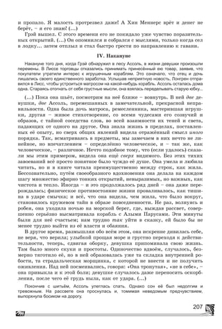 207
è ïðîïàëî. ß ìàëîñòü ïðîòðåçâåë äàæå! À Õèí Ìåííåðñ âðёò è äåíåã íå
áåðёò, – ÿ åãî çíàþ! (...)
Ãðýé âûøåë. Ñ ýòîãî âðåìåíè åãî íå ïîêèäàëî óæå ÷óâñòâî ïîðàçèòåëü-
íûõ îòêðûòèé. (...) Îí îïîìíèëñÿ è ñîáðàëñÿ ñ ìûñëÿìè, òîëüêî êîãäà ñåë
â ëîäêó... çàòåì îòïëûë è ñòàë áûñòðî ãðåñòè ïî íàïðàâëåíèþ ê ãàâàíè.
IV. Íàêàíóíå
Накануне того дня, когда Грэй обнаружил в лесу Ассоль, в жизни девушки произошли
перемены. В Лиссе торговцы отказались принимать принесённый ею товар, заявив, что
покупатели утратили интерес к игрушечным кораблям. Это означало, что отец и дочь
лишались своего единственного заработка. Услышав неприятную новость, Лонгрен отпра-
вился в Лисс, чтобы устроиться матросом на какой-нибудь корабль. Ассоль осталась дома
одна. Стараясь отогнать от себя грустные мысли, она взялась переделывать старую юбку...
(...) Ïîêà îíà øüёò, ïîñìîòðèì íà íåё áëèæå – âîâíóòðü. Â íåé äâå äå-
âóøêè, äâå Àññîëü, ïåðåìåøàííûõ â çàìå÷àòåëüíîé, ïðåêðàñíîé íåïðà-
âèëüíîñòè. Îäíà áûëà äî÷ü ìàòðîñà, ðåìåñëåííèêà, ìàñòåðèâøàÿ èãðóø-
êè, äðóãàÿ – æèâîå ñòèõîòâîðåíèå, ñî âñåìè ÷óäåñàìè åãî ñîçâó÷èé è
îáðàçîâ, ñ òàéíîé ñîñåäñòâà ñëîâ, âî âñåé âçàèìíîñòè èõ òåíåé è ñâåòà,
ïàäàþùèõ îò îäíîãî íà äðóãîå. Îíà çíàëà æèçíü â ïðåäåëàõ, ïîñòàâëåí-
íûõ åё îïûòó, íî ñâåðõ îáùèõ ÿâëåíèé âèäåëà îòðàæёííûé ñìûñë èíîãî
ïîðÿäêà. Òàê, âñìàòðèâàÿñü â ïðåäìåòû, ìû çàìå÷àåì â íèõ íå÷òî íå ëè-
íåéíîå, íî âïå÷àòëåíèåì – îïðåäåëёííî ÷åëîâå÷åñêîå, è – òàê æå, êàê
÷åëîâå÷åñêîå, – ðàçëè÷íîå. Íå÷òî ïîäîáíîå òîìó, ÷òî (åñëè óäàëîñü) ñêàçà-
ëè ìû ýòèì ïðèìåðîì, âèäåëà îíà åùё ñâåðõ âèäèìîãî. Áåç ýòèõ òèõèõ
çàâîåâàíèé âñё ïðîñòî ïîíÿòíîå áûëî ÷óæäî åё äóøå. Îíà óìåëà è ëþáèëà
÷èòàòü, íî è â êíèãå ÷èòàëà ïðåèìóùåñòâåííî ìåæäó ñòðîê, êàê æèëà.
Áåññîçíàòåëüíî, ïóòёì ñâîåîáðàçíîãî âäîõíîâåíèÿ îíà äåëàëà íà êàæäîì
øàãó ìíîæåñòâî ýôèðíî òîíêèõ îòêðûòèé, íåâûðàçèìûõ, íî âàæíûõ, êàê
÷èñòîòà è òåïëî. Èíîãäà – è ýòî ïðîäîëæàëîñü ðÿä äíåé – îíà äàæå ïåðå-
ðîæäàëàñü; ôèçè÷åñêîå ïðîòèâîñòîÿíèå æèçíè ïðîâàëèâàëîñü, êàê òèøè-
íà â óäàðå ñìû÷êà; è âñё, ÷òî îíà âèäåëà, ÷åì æèëà, ÷òî áûëî âîêðóã,
ñòàíîâèëîñü êðóæåâîì òàéí â îáðàçå ïîâñåäíåâíîñòè. Íå ðàç, âîëíóÿñü è
ðîáåÿ, îíà óõîäèëà íî÷üþ íà ìîðñêîé áåðåã, ãäå, âûæäàâ ðàññâåò, ñîâåð-
øåííî ñåðüёçíî âûñìàòðèâàëà êîðàáëü ñ Àëûìè Ïàðóñàìè. Ýòè ìèíóòû
áûëè äëÿ íåё ñ÷àñòüåì; íàì òðóäíî òàê óéòè â ñêàçêó, åé áûëî áû íå
ìåíåå òðóäíî âûéòè èç åё âëàñòè è îáàÿíèÿ.
Â äðóãîå âðåìÿ, ðàçìûøëÿÿ îáî âñёì ýòîì, îíà èñêðåííå äèâèëàñü ñåáå,
íå âåðÿ, ÷òî âåðèëà; óëûáêîé ïðîùàÿ ìîðå è ãðóñòíî ïåðåõîäÿ ê äåéñòâè-
òåëüíîñòè, òåïåðü, ñäâèãàÿ îáîðêó, äåâóøêà ïðèïîìèíàëà ñâîþ æèçíü.
Òàì áûëî ìíîãî ñêóêè è ïðîñòîòû. Îäèíî÷åñòâî âäâîёì, ñëó÷àëîñü, áåç-
ìåðíî òÿãîòèëî åё, íî â íåé îáðàçîâàëàñü óæå òà ñêëàäêà âíóòðåííåé ðî-
áîñòè, òà ñòðàäàëü÷åñêàÿ ìîðùèíêà, ñ êîòîðîé íå âíåñòè è íå ïîëó÷èòü
îæèâëåíèÿ. Íàä íåé ïîñìåèâàëèñü, ãîâîðÿ: «Îíà òðîíóòàÿ», «íå â ñåáå», –
îíà ïðèâûêëà è ê ýòîé áîëè; äåâóøêå ñëó÷àëîñü äàæå ïåðåíîñèòü îñêîðá-
ëåíèÿ, ïîñëå ÷åãî åё ãðóäü íûëà, êàê îò óäàðà. (...)
Покончив с шитьём, Ассоль улеглась спать. Однако сон её был недолгим и
тревожным. На рассвете она проснулась и, томимая неведомым предчувствием,
выпорхнула босиком на дорогу.
 