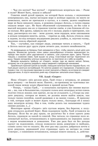 209
– ×üÿ ýòî øóòêà? ×üÿ øóòêà? – ñòðåìèòåëüíî âñêðè÷àëà îíà. – Ðàçâå
ÿ ñïëþ? Ìîæåò áûòü, íàøëà è çàáûëà?
Ñõâàòèâ ëåâîé ðóêîé ïðàâóþ, íà êîòîðîé áûëî êîëüöî, ñ èçóìëåíèåì
îñìàòðèâàëàñü îíà, ïûòàÿ âçãëÿäîì ìîðå è çåëёíûå çàðîñëè; íî íèêòî íå
øåâåëèëñÿ, íèêòî íå ïðèòàèëñÿ â êóñòàõ, è â ñèíåì, äàëåêî îçàðёííîì
ìîðå íå áûëî íèêàêîãî çíàêà, è ðóìÿíåö ïîêðûë Àññîëü, à ãîëîñà ñåðäöà
ñêàçàëè âåùåå «äà». Íå áûëî îáúÿñíåíèé ñëó÷èâøåìóñÿ, íî áåç ñëîâ è
ìûñëåé íàõîäèëà îíà èõ â ñòðàííîì ÷óâñòâå ñâîёì, è óæå áëèçêèì åé ñòà-
ëî êîëüöî. Âñÿ äðîæà, ñäёðíóëà îíà åãî ñ ïàëüöà; äåðæà â ïðèãîðøíå, êàê
âîäó, ðàññìîòðåëà åãî îíà – âñåþ äóøîþ, âñåì ñåðäöåì, âñåì ëèêîâàíèåì
è ÿñíûì ñóåâåðèåì þíîñòè, çàòåì, – ñïðÿòàâ çà ëèô, Àññîëü óòêíóëà ëèöî
â ëàäîíè, èç-ïîä êîòîðûõ íåóäåðæèìî ðâàëàñü óëûáêà, è, îïóñòèâ ãîëîâó,
ìåäëåííî ïîøëà îáðàòíîé äîðîãîé.
Òàê, – ñëó÷àéíî, êàê ãîâîðÿò ëþäè, óìåþùèå ÷èòàòü è ïèñàòü, – Ãðýé
è Àññîëü íàøëè äðóã äðóãà óòðîì ëåòíåãî äíÿ, ïîëíîãî íåèçáåæíîñòè.
По возвращении из Каперны Грэй направился в Лисс, чтобы закупить алый шёлк для
парусов. Множество рулонов ткани самых разнообразных оттенков пересмотрел он,
прежде чем нашёл шёлк царственного и свежего, «как утренняя заря», цвета. Распла-
тившись с хозяином лавки, Грэй вышел на улицу. Счастливый восторг переполнял его
душу. Увидев неподалёку уличных музыкантов, он пригласил их к себе на корабль.
Вечером музыканты прибыли на «Секрет», вскоре туда же явился матрос Летика,
которому так и не удалось раздобыть новых сведений о прекрасной незнакомке.
Удивлённый странной суетой на палубе, помощник капитана Пантен подумал было, что
Грэй решил заняться контрабандой. Но капитан развеял его подозрения, откровенно рас-
сказав о том, что под алыми парусами он хочет причалить к берегу, на котором его ожидает
будущая жена. А спустя несколько дней над «Секретом» запылали алые паруса...
VII. Àëûé «Ñåêðåò»
Ïîêà «Ñåêðåò» øёë ðóñëîì ðåêè, Ãðýé ñòîÿë ó øòóðâàëà, íå äîâåðÿÿ
ðóëÿ ìàòðîñó – îí áîÿëñÿ ìåëè. Ïàíòåí… ïî-ïðåæíåìó íå ÷óâñòâîâàë íè-
êàêîé ñâÿçè ìåæäó àëûì óáðàíñòâîì è ïðÿìîé öåëüþ Ãðýÿ.
– Òåïåðü, – ñêàçàë Ãðýé… – ÿ ïîïûòàþñü íàñòðîèòü âàñ ñâîèìè ìûñëÿ-
ìè … âû, êàê è áîëüøèíñòâî, ñëóøàåòå ãîëîñà âñåõ íåõèòðûõ èñòèí ñêâîçü
òîëñòîå ñòåêëî æèçíè; îíè êðè÷àò, íî âû íå óñëûøèòå. (…) Ñêîðî âû óâè-
äèòå äåâóøêó, êîòîðàÿ íå ìîæåò, íå äîëæíà èíà÷å âûéòè çàìóæ, êàê
òîëüêî òàêèì ñïîñîáîì, êàêîé ðàçâèâàþ ÿ íà âàøèõ ãëàçàõ… ß ïðèõîæó
ê òîé, êîòîðàÿ æäёò è ìîæåò æäàòü òîëüêî ìåíÿ… áëàãîäàðÿ åé ÿ ïîíÿë
îäíó íåõèòðóþ èñòèíó. Îíà â òîì, ÷òîáû äåëàòü òàê íàçûâàåìûå ÷óäåñà
ñâîèìè ðóêàìè. (...)
Íåêîòîðîå âðåìÿ «Ñåêðåò» øёë ïóñòûì ìîðåì, áåç áåðåãîâ; ê ïîëó-
äíþ îòêðûëñÿ äàëёêèé áåðåã. Âçÿâ ïîäçîðíóþ òðóáó, Ãðýé óñòàâèëñÿ íà
Êàïåðíó. Åñëè áû íå ðÿä êðûø, îí ðàçëè÷èë áû â îêíå îäíîãî äîìà
Àññîëü, ñèäÿùóþ çà êàêîé-òî êíèãîé. Îíà ÷èòàëà; ïî ñòðàíèöå ïîëç çå-
ëåíîâàòûé æó÷îê, îñòàíàâëèâàÿñü è ïðèïîäíèìàÿñü íà ïåðåäíèõ ëàïàõ
ñ âèäîì íåçàâèñèìûì è äîìàøíèì. Óæå äâà ðàçà áûë îí áåç äîñàäû
ñäóíóò íà ïîäîêîííèê, îòêóäà ïîÿâëÿëñÿ âíîâü äîâåð÷èâî è ñâîáîäíî,
ñëîâíî õîòåë ÷òî-òî ñêàçàòü. Íà ýòîò ðàç åìó óäàëîñü äîáðàòüñÿ ïî÷òè ê
ðóêå äåâóøêè, äåðæàâøåé óãîë ñòðàíèöû; çäåñü îí çàñòðÿë íà ñëîâå
«ñìîòðè», ñ ñîìíåíèåì îñòàíîâèëñÿ, îæèäàÿ íîâîãî øêâàëà, è, äåéñòâè-
 