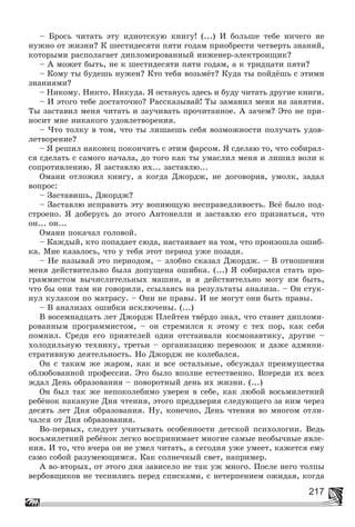 217
– Áðîñü ÷èòàòü ýòó èäèîòñêóþ êíèãó! (...) È áîëüøå òåáå íè÷åãî íå
íóæíî îò æèçíè? Ê øåñòèäåñÿòè ïÿòè ãîäàì ïðèîáðåñòè ÷åòâåðòü çíàíèé,
êîòîðûìè ðàñïîëàãàåò äèïëîìèðîâàííûé èíæåíåð-ýëåêòðîíùèê?
– À ìîæåò áûòü, íå ê øåñòèäåñÿòè ïÿòè ãîäàì, à ê òðèäöàòè ïÿòè?
– Êîìó òû áóäåøü íóæåí? Êòî òåáÿ âîçüìёò? Êóäà òû ïîéäёøü ñ ýòèìè
çíàíèÿìè?
– Íèêîìó. Íèêòî. Íèêóäà. ß îñòàíóñü çäåñü è áóäó ÷èòàòü äðóãèå êíèãè.
– È ýòîãî òåáå äîñòàòî÷íî? Ðàññêàçûâàé! Òû çàìàíèë ìåíÿ íà çàíÿòèÿ.
Òû çàñòàâèë ìåíÿ ÷èòàòü è çàó÷èâàòü ïðî÷èòàííîå. À çà÷åì? Ýòî íå ïðè-
íîñèò ìíå íèêàêîãî óäîâëåòâîðåíèÿ.
– ×òî òîëêó â òîì, ÷òî òû ëèøàåøü ñåáÿ âîçìîæíîñòè ïîëó÷àòü óäîâ-
ëåòâîðåíèå?
– ß ðåøèë íàêîíåö ïîêîí÷èòü ñ ýòèì ôàðñîì. ß ñäåëàþ òî, ÷òî ñîáèðàë-
ñÿ ñäåëàòü ñ ñàìîãî íà÷àëà, äî òîãî êàê òû óìàñëèë ìåíÿ è ëèøèë âîëè ê
ñîïðîòèâëåíèþ. ß çàñòàâëþ èõ... çàñòàâëþ...
Îìàíè îòëîæèë êíèãó, à êîãäà Äæîðäæ, íå äîãîâîðèâ, óìîëê, çàäàë
âîïðîñ:
– Çàñòàâèøü, Äæîðäæ?
– Çàñòàâëþ èñïðàâèòü ýòó âîïèþùóþ íåñïðàâåäëèâîñòü. Âñё áûëî ïîä-
ñòðîåíî. ß äîáåðóñü äî ýòîãî Àíòîíåëëè è çàñòàâëþ åãî ïðèçíàòüñÿ, ÷òî
îí... îí...
Îìàíè ïîêà÷àë ãîëîâîé.
– Êàæäûé, êòî ïîïàäàåò ñþäà, íàñòàèâàåò íà òîì, ÷òî ïðîèçîøëà îøèá-
êà. Ìíå êàçàëîñü, ÷òî ó òåáÿ ýòîò ïåðèîä óæå ïîçàäè.
– Íå íàçûâàé ýòî ïåðèîäîì, – çëîáíî ñêàçàë Äæîðäæ. – Â îòíîøåíèè
ìåíÿ äåéñòâèòåëüíî áûëà äîïóùåíà îøèáêà. (...) ß ñîáèðàëñÿ ñòàòü ïðî-
ãðàììèñòîì âû÷èñëèòåëüíûõ ìàøèí, è ÿ äåéñòâèòåëüíî ìîãó èì áûòü,
÷òî áû îíè òàì íè ãîâîðèëè, ññûëàÿñü íà ðåçóëüòàòû àíàëèçà. – Îí ñòóê-
íóë êóëàêîì ïî ìàòðàñó. – Îíè íå ïðàâû. È íå ìîãóò îíè áûòü ïðàâû.
– Â àíàëèçàõ îøèáêè èñêëþ÷åíû. (...)
Â âîñåìíàäöàòü ëåò Äæîðäæ Ïëåéòåí òâёðäî çíàë, ÷òî ñòàíåò äèïëîìè-
ðîâàííûì ïðîãðàììèñòîì, – îí ñòðåìèëñÿ ê ýòîìó ñ òåõ ïîð, êàê ñåáÿ
ïîìíèë. Ñðåäè åãî ïðèÿòåëåé îäíè îòñòàèâàëè êîñìîíàâòèêó, äðóãèå –
õîëîäèëüíóþ òåõíèêó, òðåòüè – îðãàíèçàöèþ ïåðåâîçîê è äàæå àäìèíè-
ñòðàòèâíóþ äåÿòåëüíîñòü. Íî Äæîðäæ íå êîëåáàëñÿ.
Îí ñ òàêèì æå æàðîì, êàê è âñå îñòàëüíûå, îáñóæäàë ïðåèìóùåñòâà
îáëþáîâàííîé ïðîôåññèè. Ýòî áûëî âïîëíå åñòåñòâåííî. Âïåðåäè èõ âñåõ
æäàë Äåíü îáðàçîâàíèÿ – ïîâîðîòíûé äåíü èõ æèçíè. (...)
Îí áûë òàê æå íåïîêîëåáèìî óâåðåí â ñåáå, êàê ëþáîé âîñüìèëåòíèé
ðåáёíîê íàêàíóíå Äíÿ ÷òåíèÿ, ýòîãî ïðåääâåðèÿ ñëåäóþùåãî çà íèì ÷åðåç
äåñÿòü ëåò Äíÿ îáðàçîâàíèÿ. Íó, êîíå÷íî, Äåíü ÷òåíèÿ âî ìíîãîì îòëè-
÷àëñÿ îò Äíÿ îáðàçîâàíèÿ.
Âî-ïåðâûõ, ñëåäóåò ó÷èòûâàòü îñîáåííîñòè äåòñêîé ïñèõîëîãèè. Âåäü
âîñüìèëåòíèé ðåáёíîê ëåãêî âîñïðèíèìàåò ìíîãèå ñàìûå íåîáû÷íûå ÿâëå-
íèÿ. È òî, ÷òî â÷åðà îí íå óìåë ÷èòàòü, à ñåãîäíÿ óæå óìååò, êàæåòñÿ åìó
ñàìî ñîáîé ðàçóìåþùèìñÿ. Êàê ñîëíå÷íûé ñâåò, íàïðèìåð.
À âî-âòîðûõ, îò ýòîãî äíÿ çàâèñåëî íå òàê óæ ìíîãî. Ïîñëå íåãî òîëïû
âåðáîâùèêîâ íå òåñíèëèñü ïåðåä ñïèñêàìè, ñ íåòåðïåíèåì îæèäàÿ, êîãäà
 