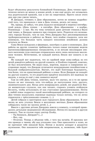 218
áóäóò îáúÿâëåíû ðåçóëüòàòû áëèæàéøåé Îëèìïèàäû. Äåíü ÷òåíèÿ ïðàê-
òè÷åñêè íè÷åãî íå ìåíÿë â æèçíè äåòåé, è îíè åùё äåñÿòü ëåò îñòàâàëèñü
ïîä ðîäèòåëüñêîé êðîâëåé, êàê è âñå èõ ñâåðñòíèêè. Ïðîñòî ïîñëå ýòîãî
äíÿ îíè óæå óìåëè ÷èòàòü.
È Äæîðäæ, ãîòîâÿñü ê Äíþ îáðàçîâàíèÿ, ïî÷òè íå ïîìíèë ïîäðîáíî-
ñòåé òîãî, ÷òî ïðîèçîøëî ñ íèì â Äåíü ÷òåíèÿ, äåñÿòü ëåò íàçàä.
Îí, ïðàâäà, íå çàáûë, ÷òî äåíü âûäàëñÿ ïàñìóðíûé è ìîðîñèë ñåíòÿáðü-
ñêèé äîæäü. (Äåíü ÷òåíèÿ – â ñåíòÿáðå. Äåíü îáðàçîâàíèÿ – â íîÿáðå,
Îëèìïèàäà – â ìàå. Íà ýòó òåìó ñî÷èíÿëè äàæå äåòñêèå ñòèøêè.) Áûëî
åùё òåìíî, è Äæîðäæ îäåâàëñÿ ïðè ñòåííîì ñâåòå. Ðîäèòåëè åãî âîëíîâà-
ëèñü ãîðàçäî áîëüøå, ÷åì îí ñàì. Îòåö Äæîðäæà áûë äèïëîìèðîâàííûì
òðóáîïðîêëàä÷èêîì è ðàáîòàë íà Çåìëå, ÷åãî âòàéíå ñòûäèëñÿ, õîòÿ âñå
ïîíèìàëè, ÷òî áîëüøàÿ ÷àñòü êàæäîãî ïîêîëåíèÿ íåèçáåæíî äîëæíà
îñòàòüñÿ íà Çåìëå.
Ñàìà Çåìëÿ íóæäàëàñü â ôåðìåðàõ, øàõòёðàõ è äàæå â èíæåíåðàõ. Äëÿ
ðàáîòû íà äðóãèõ ïëàíåòàõ òðåáîâàëèñü òîëüêî ñàìûå ïîñëåäíèå ìîäåëè
âûñîêîêâàëèôèöèðîâàííûõ ñïåöèàëèñòîâ, è èç âîñüìè ìèëëèàðäîâ çåì-
íîãî íàñåëåíèÿ òóäà åæåãîäíî îòïðàâëÿëîñü âñåãî ëèøü íåñêîëüêî ìèëëè-
îíîâ ÷åëîâåê. Åñòåñòâåííî, íå êàæäûé æèòåëü Çåìëè ìîã ïîïàñòü â èõ
÷èñëî.
Íî êàæäûé ìîã íàäåÿòüñÿ, ÷òî ïî êðàéíåé ìåðå êîìó-íèáóäü èç åãî
äåòåé äîâåäёòñÿ ðàáîòàòü íà äðóãîé ïëàíåòå, è Ïëåéòåí ñòàðøèé, êîíå÷íî,
íå áûë èñêëþ÷åíèåì. Îí âèäåë (êàê, âïðî÷åì, âèäåëè è ñîâåðøåííî ïî-
ñòîðîííèå ëþäè), ÷òî Äæîðäæ îòëè÷àåòñÿ íåçàóðÿäíûìè ñïîñîáíîñòÿìè è
áîëüøîé ñîîáðàçèòåëüíîñòüþ. Çíà÷èò, åãî æäёò áëåñòÿùàÿ áóäóùíîñòü,
òåì áîëåå, ÷òî îí åäèíñòâåííûé ðåáёíîê â ñåìüå. Åñëè Äæîðäæ íå ïîïàäёò
íà äðóãóþ ïëàíåòó, òî åãî ðîäèòåëÿì ïðèäёòñÿ âîçëîæèòü âñå íàäåæäû íà
âíóêîâ, à êîãäà-òî åùё ó íèõ ïîÿâÿòñÿ âíóêè!
Ñàì ïî ñåáå Äåíü ÷òåíèÿ, êîíå÷íî, ìàëî ÷òî çíà÷èë, íî â òî æå âðåìÿ
òîëüêî îí ìîã ïîêàçàòü õîòü ÷òî-íèáóäü äî íàñòóïëåíèÿ òîãî, äðóãîãî,
çíàìåíàòåëüíîãî äíÿ. Êîãäà äåòè âîçâðàùàëèñü äîìîé, âñå ðîäèòåëè Çåì-
ëè âíèìàòåëüíî ñëóøàëè, êàê îíè ÷èòàþò, ñòàðàÿñü óëîâèòü îñîáåííóþ
áåãëîñòü, ÷òîáû èñòîëêîâàòü åё êàê ñ÷àñòëèâîå ïðåäçíàìåíîâàíèå. Ïî÷òè
â ëþáîé ñåìüå ïîäðàñòàë òàêîé ìíîãîîáåùàþùèé ðåáёíîê, íà êîòîðîãî ñî
Äíÿ ÷òåíèÿ âîçëàãàëèñü îãðîìíûå íàäåæäû òîëüêî ïîòîìó, ÷òî îí ëåãêî
ñïðàâëÿëñÿ ñ òðёõñëîæíûìè ñëîâàìè. (...)
Äåòåé ñîáðàëè â ïðîñòîðíîì çàëå ãîðîäñêîãî Äîìà îáðàçîâàíèÿ. Â ýòîò
ìåñÿö âî âñåõ óãîëêàõ Çåìëè â ìèëëèîíàõ ìåñòíûõ Äîìîâ îáðàçîâàíèÿ
ñîáèðàëèñü òàêèå æå ãðóïïû äåòåé. (...)
Âìåñòå ñ äðóãèìè äåòüìè Äæîðäæà çàâåëè â êîìíàòó, â êîòîðîé ïðîâî-
äèëîñü äåòàëüíîå ìåäèöèíñêîå îáñëåäîâàíèå. Ïîòîì åãî âûçâàëè â äðóãóþ
êîìíàòó. Òàì çà ñòîëîì ñèäåë äîêòîð Ëëîéä.
– Òû áîèøüñÿ, Äæîðäæ? (...)
– Íåò, ñýð.
– Îòëè÷íî. Òåïåðü ÿ îáúÿñíþ òåáå, ñ ÷åãî ìû íà÷íёì. ß ïðèëîæó âîò
ýòè ïðîâîäà ê òâîåìó ëáó íàä óãîëêàìè ãëàç. Îíè ïðèêëåÿòñÿ ê êîæå, íî
íå ïðè÷èíÿò òåáå íèêàêîé áîëè. Ïîòîì ÿ âêëþ÷ó àïïàðàò è ðàçäàñòñÿ
æóææàíèå. Îíî ïîêàæåòñÿ òåáå íåïðèâû÷íûì, è, âîçìîæíî, òåáå áóäåò
 