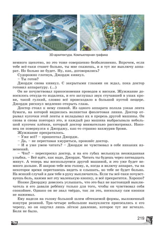 219
3D-архитектура. Компьютерная графика
íåìíîãî ùåêîòíî, íî ýòî òîæå ñîâåðøåííî áåçáîëåçíåííî. Âïðî÷åì, åñëè
òåáå âñё-òàêè ñòàíåò áîëüíî, òû ìíå ñêàæåøü, è ÿ òóò æå âûêëþ÷ó àïïà-
ðàò. Íî áîëüíî íå áóäåò. Íó, êàê, äîãîâîðèëèñü?
Ñóäîðîæíî ãëîòíóâ, Äæîðäæ êèâíóë.
– Òû ãîòîâ?
Äæîðäæ ñíîâà êèâíóë. Ñ çàêðûòûìè ãëàçàìè îí æäàë, ïîêà äîêòîð
ãîòîâèë àïïàðàòóðó. (...)
Îí íå ïî÷óâñòâîâàë ïðèêîñíîâåíèÿ ïðîâîäîâ ê âèñêàì. Æóææàíèå äî-
íîñèëîñü îòêóäà-òî èçäàëåêà, è åãî çàãëóøàë çâóê ñòó÷àâøåé â óøàõ êðî-
âè, òàêîé ãóëêèé, ñëîâíî âñё ïðîèñõîäèëî â áîëüøîé ïóñòîé ïåùåðå.
Äæîðäæ ðèñêíóë ìåäëåííî îòêðûòü ãëàçà.
Äîêòîð ñòîÿë ê íåìó ñïèíîé. Èç îäíîãî àïïàðàòà ïîëçëà óçêàÿ ëåíòà
áóìàãè, íà êîòîðîé âèäíåëàñü âîëíèñòàÿ ôèîëåòîâàÿ ëèíèÿ. Äîêòîð îò-
ðûâàë êóñî÷êè ýòîé ëåíòû è âêëàäûâàë èõ â ïðîðåçü äðóãîé ìàøèíû. Îí
ñíîâà è ñíîâà ïîâòîðÿë ýòî, è êàæäûé ðàç ìàøèíà âûáðàñûâàëà íåáîëü-
øîé êóñî÷åê ïëёíêè, êîòîðûé äîêòîð âíèìàòåëüíî ðàññìàòðèâàë. Íàêî-
íåö îí ïîâåðíóëñÿ ê Äæîðäæó, êàê-òî ñòðàííî íàõìóðèâ áðîâè.
Æóææàíèå ïðåêðàòèëîñü.
– Óæå âñё? – ïðîøåïòàë Äæîðäæ.
– Äà, – íå ïåðåñòàâàÿ õìóðèòüñÿ, ïðîèçíёñ äîêòîð.
– È ÿ óæå óìåþ ÷èòàòü? – Äæîðäæ íå ÷óâñòâîâàë â ñåáå íèêàêèõ èç-
ìåíåíèé.
– ×òî? – ïåðåñïðîñèë äîêòîð, è íà åãî ãóáàõ ìåëüêíóëà íåîæèäàííàÿ
óëûáêà. – Âñё èäёò, êàê íàäî, Äæîðäæ. ×èòàòü òû áóäåøü ÷åðåç ïÿòíàäöàòü
ìèíóò. À òåïåðü ìû âîñïîëüçóåìñÿ äðóãîé ìàøèíîé, è ýòî óæå áóäåò íå-
ìíîãî äîëüøå. ß çàêðîþ òåáå âñþ ãîëîâó, è, êîãäà ÿ âêëþ÷ó àïïàðàò, òû íà
íåêîòîðîå âðåìÿ ïåðåñòàíåøü âèäåòü è ñëûøàòü, íî òåáå íå áóäåò áîëüíî.
Íà âñÿêèé ñëó÷àé ÿ äàì òåáå â ðóêó âûêëþ÷àòåëü. Åñëè òû âñё-òàêè ïî÷óâñò-
âóåøü áîëü, íàæìè âîò ýòó ìàëåíüêóþ êíîïêó, è âñё ïðåêðàòèòñÿ. Õîðîøî?
Ïîçæå Äæîðäæó äîâåëîñü óñëûøàòü, ÷òî ýòî áûë íå íàñòîÿùèé âûêëþ-
÷àòåëü è åãî äàâàëè ðåáёíêó òîëüêî äëÿ òîãî, ÷òîáû îí ÷óâñòâîâàë ñåáÿ
ñïîêîéíåå. Îäíàêî îí íå çíàë òâёðäî, òàê ëè ýòî, ïîñêîëüêó ñàì êíîïêè
íå íàæèìàë.
Åìó íàäåëè íà ãîëîâó áîëüøîé øëåì îáòåêàåìîé ôîðìû, âûëîæåííûé
èçíóòðè ðåçèíîé. Òðè-÷åòûðå íåáîëüøèå âûïóêëîñòè ïðèñîñàëèñü ê åãî
÷åðåïó, íî îí îùóòèë ëèøü ëёãêîå äàâëåíèå, êîòîðîå òóò æå èñ÷åçëî.
Áîëè íå áûëî.
 