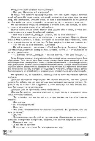 220
Îòêóäà-òî ãëóõî äîíёññÿ ãîëîñ äîêòîðà:
– Íó, êàê, Äæîðäæ, âñё â ïîðÿäêå?
È òîãäà, áåç âñÿêîãî ïðåäóïðåæäåíèÿ, åãî êàê áóäòî îêóòàë òîëñòûé
ñëîé âîéëîêà. Îí ïåðåñòàë îùóùàòü ñîáñòâåííîå òåëî, èñ÷åçëè ÷óâñòâà, âåñü
ìèð, âñÿ Âñåëåííàÿ. Îñòàëñÿ ëèøü îí ñàì è äîíîñèâøèéñÿ èç áåçäîííûõ
ãëóáèí íåáûòèÿ ãîëîñ, êîòîðûé ÷òî-òî øåïòàë åìó... øåïòàë... øåïòàë...
Îí íàïðÿæёííî ñòàðàëñÿ óñëûøàòü è ïîíÿòü õîòü ÷òî-íèáóäü, íî ìåæ-
äó íèì è øёïîòîì ëåæàë òîëñòûé âîéëîê.
Ïîòîì ñ íåãî ñíÿëè øëåì. ßðêèé ñâåò óäàðèë åìó â ãëàçà, à ãîëîñ äîê-
òîðà îòäàâàëñÿ â óøàõ áàðàáàííîé äðîáüþ.
– Âîò òâîÿ êàðòî÷êà, Äæîðäæ. Ñêàæè, ÷òî íà íåé íàïèñàíî?
Äæîðäæ ñíîâà âçãëÿíóë íà êàðòî÷êó – è âñêðèêíóë. Çíà÷êè îáðåëè
ñìûñë! Îíè ñëàãàëèñü â ñëîâà, êîòîðûå îí ïîíèìàë òàê îò÷ёòëèâî, áóäòî
êòî-òî ïîäñêàçûâàë èõ åìó íà óõî. Îí áûë óâåðåí, ÷òî èìåííî ñëûøàë èõ.
– Òàê ÷òî æå íà íåé íàïèñàíî, Äæîðäæ?
– Íà íåé íàïèñàíî... íàïèñàíî... «Ïëåéòåí Äæîðäæ. Ðîäèëñÿ 13 ôåâðà-
ëÿ 6492 ãîäà, ðîäèòåëè Ïèòåð è Ýìè Ïëåéòåí, ìåñòî...» – îò âîëíåíèÿ îí
íå ìîã ïðîäîëæàòü.
– Òû óìååøü ÷èòàòü, Äæîðäæ, – ñêàçàë äîêòîð. – Âñё óæå ïîçàäè. (...)
Затем Джордж вспомнил другое важное событие своей жизни, произошедшее в День
образования. Тогда так же, как в День чтения, повсюду были толпы товарищей, которые
ожидали решения своей судьбы – шанса получить образование и определённую профес-
сию. Для этого они должны были пройти сложное тестирование. Джордж, который отчаянно
надеялся добыть разрешение на образование программиста, был предельно взволнован.
Его пригласили в комнату, в которой он увидел врача Антонелли, который как раз должен
был исследовать его способности и, следовательно, определить его дальнейшую судьбу.
Îí ïðèñòàëüíî, ïî-ñîâèíîìó, ðàçãëÿäûâàë íà ñâåò ìàëåíüêèå êóñî÷êè
ïëёíêè.
Äæîðäæ âíóòðåííå ñîäðîãíóëñÿ. Îí ñìóòíî âñïîìíèë, ÷òî òîò, äðóãîé
äîêòîð (îí çàáûë, êàê åãî çâàëè) òîæå ðàññìàòðèâàë òàêóþ æå ïëёíêó. Íå-
óæåëè ýòî òà ñàìàÿ? Òîò õìóðèëñÿ, à ýòîò âçãëÿíóë íà íåãî ñåé÷àñ òàê,
êàê áóäòî åãî ÷òî-òî ðàññåðäèëî.
Äæîðäæ óæå íå ÷óâñòâîâàë ñåáÿ ñ÷àñòëèâûì.
Äîêòîð Àíòîíåëëè ðàñêðûë äîâîëüíî ïóõëóþ ïàïêó è îñòîðîæíî îòëî-
æèë â ñòîðîíó ïëёíêè.
– Òóò ñêàçàíî, ÷òî âû õîòèòå ñòàòü ïðîãðàììèñòîì âû÷èñëèòåëüíûõ
ìàøèí.
– Äà, äîêòîð.
– Âû íå ïåðåäóìàëè?
– Íåò, ñýð.
– Ýòî î÷åíü îòâåòñòâåííàÿ è ñëîæíàÿ ïðîôåññèÿ. Âû óâåðåíû, ÷òî îíà
âàì ïî ñèëàì?
– Äà, ñýð.
– Áîëüøèíñòâî ëþäåé, åùё íå ïîëó÷èâøèõ îáðàçîâàíèÿ, íå íàçûâàþò
íèêàêîé êîíêðåòíîé ïðîôåññèè. Âèäèìî, îíè áîÿòñÿ ïîâðåäèòü ñåáå.
– Íàâåðíîå òàê, ñýð.
– À âàñ ýòî íå ïóãàåò?
– ß ïîëàãàþ, ÷òî ëó÷øå áûòü îòêðîâåííûì, ñýð.
 