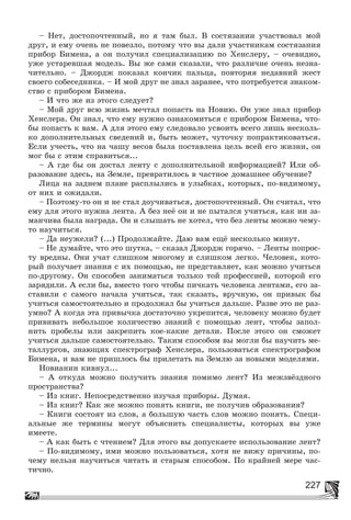 227
– Íåò, äîñòîïî÷òåííûé, íî ÿ òàì áûë. Â ñîñòÿçàíèè ó÷àñòâîâàë ìîé
äðóã, è åìó î÷åíü íå ïîâåçëî, ïîòîìó ÷òî âû äàëè ó÷àñòíèêàì ñîñòÿçàíèÿ
ïðèáîð Áèìåíà, à îí ïîëó÷èë ñïåöèàëèçàöèþ ïî Õåíñëåðó, – î÷åâèäíî,
óæå óñòàðåâøàÿ ìîäåëü. Âû æå ñàìè ñêàçàëè, ÷òî ðàçëè÷èå î÷åíü íåçíà-
÷èòåëüíî. – Äæîðäæ ïîêàçàë êîí÷èê ïàëüöà, ïîâòîðÿÿ íåäàâíèé æåñò
ñâîåãî ñîáåñåäíèêà. – È ìîé äðóã íå çíàë çàðàíåå, ÷òî ïîòðåáóåòñÿ çíàêîì-
ñòâî ñ ïðèáîðîì Áèìåíà.
– È ÷òî æå èç ýòîãî ñëåäóåò?
– Ìîé äðóã âñþ æèçíü ìå÷òàë ïîïàñòü íà Íîâèþ. Îí óæå çíàë ïðèáîð
Õåíñëåðà. Îí çíàë, ÷òî åìó íóæíî îçíàêîìèòüñÿ ñ ïðèáîðîì Áèìåíà, ÷òî-
áû ïîïàñòü ê âàì. À äëÿ ýòîãî åìó ñëåäîâàëî óñâîèòü âñåãî ëèøü íåñêîëü-
êî äîïîëíèòåëüíûõ ñâåäåíèé è, áûòü ìîæåò, ÷óòî÷êó ïîïðàêòèêîâàòüñÿ.
Åñëè ó÷åñòü, ÷òî íà ÷àøó âåñîâ áûëà ïîñòàâëåíà öåëü âñåé åãî æèçíè, îí
ìîã áû ñ ýòèì ñïðàâèòüñÿ...
– À ãäå áû îí äîñòàë ëåíòó ñ äîïîëíèòåëüíîé èíôîðìàöèåé? Èëè îá-
ðàçîâàíèå çäåñü, íà Çåìëå, ïðåâðàòèëîñü â ÷àñòíîå äîìàøíåå îáó÷åíèå?
Ëèöà íà çàäíåì ïëàíå ðàñïëûëèñü â óëûáêàõ, êîòîðûõ, ïî-âèäèìîìó,
îò íèõ è îæèäàëè.
– Ïîýòîìó-òî îí è íå ñòàë äîó÷èâàòüñÿ, äîñòîïî÷òåííûé. Îí ñ÷èòàë, ÷òî
åìó äëÿ ýòîãî íóæíà ëåíòà. À áåç íåё îí è íå ïûòàëñÿ ó÷èòüñÿ, êàê íè çà-
ìàí÷èâà áûëà íàãðàäà. Îí è ñëûøàòü íå õîòåë, ÷òî áåç ëåíòû ìîæíî ÷åìó-
òî íàó÷èòüñÿ.
– Äà íåóæåëè? (...) Ïðîäîëæàéòå. Äàþ âàì åùё íåñêîëüêî ìèíóò.
– Íå äóìàéòå, ÷òî ýòî øóòêà, – ñêàçàë Äæîðäæ ãîðÿ÷î. – Ëåíòû ïîïðîñ-
òó âðåäíû. Îíè ó÷àò ñëèøêîì ìíîãîìó è ñëèøêîì ëåãêî. ×åëîâåê, êîòî-
ðûé ïîëó÷àåò çíàíèÿ ñ èõ ïîìîùüþ, íå ïðåäñòàâëÿåò, êàê ìîæíî ó÷èòüñÿ
ïî-äðóãîìó. Îí ñïîñîáåí çàíèìàòüñÿ òîëüêî òîé ïðîôåññèåé, êîòîðîé åãî
çàðÿäèëè. À åñëè áû, âìåñòî òîãî ÷òîáû ïè÷êàòü ÷åëîâåêà ëåíòàìè, åãî çà-
ñòàâèëè ñ ñàìîãî íà÷àëà ó÷èòüñÿ, òàê ñêàçàòü, âðó÷íóþ, îí ïðèâûê áû
ó÷èòüñÿ ñàìîñòîÿòåëüíî è ïðîäîëæàë áû ó÷èòüñÿ äàëüøå. Ðàçâå ýòî íå ðàç-
óìíî? À êîãäà ýòà ïðèâû÷êà äîñòàòî÷íî óêðåïèòñÿ, ÷åëîâåêó ìîæíî áóäåò
ïðèâèâàòü íåáîëüøîå êîëè÷åñòâî çíàíèé ñ ïîìîùüþ ëåíò, ÷òîáû çàïîë-
íèòü ïðîáåëû èëè çàêðåïèòü êîå-êàêèå äåòàëè. Ïîñëå ýòîãî îí ñìîæåò
ó÷èòüñÿ äàëüøå ñàìîñòîÿòåëüíî. Òàêèì ñïîñîáîì âû ìîãëè áû íàó÷èòü ìå-
òàëëóðãîâ, çíàþùèõ ñïåêòðîãðàô Õåíñëåðà, ïîëüçîâàòüñÿ ñïåêòðîãðàôîì
Áèìåíà, è âàì íå ïðèøëîñü áû ïðèëåòàòü íà Çåìëþ çà íîâûìè ìîäåëÿìè.
Íîâèàíèí êèâíóë...
– À îòêóäà ìîæíî ïîëó÷èòü çíàíèÿ ïîìèìî ëåíò? Èç ìåæçâёçäíîãî
ïðîñòðàíñòâà?
– Èç êíèã. Íåïîñðåäñòâåííî èçó÷àÿ ïðèáîðû. Äóìàÿ.
– Èç êíèã? Êàê æå ìîæíî ïîíÿòü êíèãè, íå ïîëó÷èâ îáðàçîâàíèÿ?
– Êíèãè ñîñòîÿò èç ñëîâ, à áîëüøóþ ÷àñòü ñëîâ ìîæíî ïîíÿòü. Ñïåöè-
àëüíûå æå òåðìèíû ìîãóò îáúÿñíèòü ñïåöèàëèñòû, êîòîðûõ âû óæå
èìååòå.
– À êàê áûòü ñ ÷òåíèåì? Äëÿ ýòîãî âû äîïóñêàåòå èñïîëüçîâàíèå ëåíò?
– Ïî-âèäèìîìó, èìè ìîæíî ïîëüçîâàòüñÿ, õîòÿ íå âèæó ïðè÷èíû, ïî-
÷åìó íåëüçÿ íàó÷èòüñÿ ÷èòàòü è ñòàðûì ñïîñîáîì. Ïî êðàéíåé ìåðå ÷àñ-
òè÷íî.
 