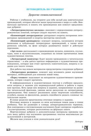 3
ÏÓÒÅÂÎÄÈÒÅËÜ ÏÎ Ó×ÅÁÍÈÊÓ
Äîðîãèå ñåìèêëàññíèêè!
Ðàáîòàÿ ñ ó÷åáíèêîì, âû îòêðîåòå äëÿ ñåáÿ öåëûé ðÿä çàìå÷àòåëüíûõ
ïðîèçâåäåíèé, êîòîðûå îáîãàòÿò âàøè ïðåäñòàâëåíèÿ î ìèðå è î ñåáå. Âíè-
ìàòåëüíî ïðî÷èòàòü è ïîíÿòü ýòè ïðîèçâåäåíèÿ âàì ïîìîãóò ïðåäëîæåí-
íûå ðóáðèêè:
«Ëèòåðàòóðîâåä÷åñêàÿ çàêëàäêà» çíàêîìèò ñ îïðåäåëåíèÿìè ëèòåðàòó-
ðîâåä÷åñêèõ ïîíÿòèé, êîòîðûå ñëåäóåò âûó÷èòü íà ïàìÿòü.
«Êîììåíòàðèé ëèòåðàòóðîâåäà» ðàñêðûâàåò ñåêðåòû ïîñòðîåíèÿ ëèòå-
ðàòóðíûõ ïðîèçâåäåíèé è ñåêðåòû ìàñòåðñòâà ïèñàòåëåé.
«Êîììåíòàðèé àðõèâàðèóñà» îñâåùàåò âîïðîñû, êàñàþùèåñÿ èñòîðèè
íàïèñàíèÿ è ïóáëèêàöèè ëèòåðàòóðíûõ ïðîèçâåäåíèé, à òàêæå èñòî-
ðè÷åñêèõ ñîáûòèé, íà ôîíå êîòîðûõ ðàçâèâàåòñÿ ñþæåò è äåéñòâóþò
ïåðñîíàæè.
«Àðò-ñàëîí» ðàññêàçûâàåò î ïðîèçâåäåíèÿõ ìóçûêè, æèâîïèñè, ñêóëüï-
òóðû, êèíî è ìóëüòèïëèêàöèè, ñîçäàííûõ íà îñíîâå ïðî÷èòàííûõ âàìè
õóäîæåñòâåííûõ òåêñòîâ.
«Ëèòåðàòóðíûé íàâèãàòîð» áóäåò âàøèì ïðîâîäíèêîì â ÷èòàòåëüñêèõ
ñòðàíñòâèÿõ – â íёì äàёòñÿ êðàòêàÿ èíôîðìàöèÿ î õóäîæåñòâåííûõ ïðî-
èçâåäåíèÿõ, êîòîðûå âàì ñòîèò ïðî÷èòàòü ñàìîñòîÿòåëüíî, âîïðîñû è çà-
äàíèÿ äëÿ òàêîãî ÷òåíèÿ.
Äëÿ ðàáîòû íàä íîâûì ìàòåðèàëîì ïðåäóñìîòðåíû ñëåäóþùèå ðóáðèêè:
«Ëèòåðàòóðíàÿ ðàçìèíêà» ïîìîæåò âàì âñïîìíèòü ðàíåå èçó÷åííûé
ìàòåðèàë, íåîáõîäèìûé äëÿ îñâîåíèÿ íîâîé òåìû.
«Ïåðåä ÷òåíèåì» íàöåëèâàåò íà âîñïðèÿòèå õóäîæåñòâåííîãî ïðîèçâå-
äåíèÿ, êîòîðîå ñëåäóåò ïðî÷èòàòü.
Ê èíôîðìàöèîííûì è õóäîæåñòâåííûì òåêñòàì â ó÷åáíèêå ïðåäëàãà-
þòñÿ âîïðîñû è çàäàíèÿ äëÿ èíäèâèäóàëüíîé ðàáîòû è ðàáîòû â ïàðàõ
èëè ãðóïïàõ. Åñòü ñðåäè íèõ âîïðîñû è çàäàíèÿ, íàïðàâëåííûå íà ðàçâè-
òèå ÷èòàòåëüñêîé ôàíòàçèè, óìåíèÿ âåñòè äèñêóññèþ ïî ëèòåðàòóðíîìó
ïðîèçâåäåíèþ. Îíè ïîìîãóò ðåàëèçîâàòü âàøè òâîð÷åñêèå ñïîñîáíîñòè,
óãëóáèòü çíàíèÿ ïî ôèëîëîãèè, ðàçâèòü ñïîñîáíîñòè ðåøàòü ñëîæíûå ÷è-
òàòåëüñêèå çàäà÷è.
Â êîíöå ðàçäåëîâ ïðåäñòàâëåíû èòîãîâûå âîïðîñû è çàäàíèÿ.
Èòîãîâûå âîïðîñû è çàäàíèÿ êî âñåì èçó÷åííûì òåìàì äàíû â êîíöå
ó÷åáíèêà. Òàì æå ðàçìåùёí è ñëîâàðü ëèòåðàòóðîâåä÷åñêèõ òåðìèíîâ.
Äëÿ ïîâòîðåíèÿ è ñèñòåìàòèçàöèè èçó÷åííîãî áóäåò èíòåðåñíî ïîðàáîòàòü
ñ èëëþñòðàöèÿìè, êîòîðûå ðàñïîëîæåíû íà ôîðçàöàõ êíèãè.
Ïåðå÷èñëåííûå ðóáðèêè è äîïîëíèòåëüíûå ìàòåðèàëû ïðèçâàíû ñäå-
ëàòü âàøó ðàáîòó íàä èçó÷åíèåì ïðîãðàììíûõ òåêñòîâ ìàêñèìàëüíî ðå-
çóëüòàòèâíîé è èíòåðåñíîé.
Æåëàåì âàì óñïåõîâ â ýòîì óâëåêàòåëüíîì äåëå!
Àâòîðû
 