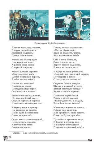 34
Иллюстрации В. Бордзиловского
Â ñâîèõ ìîãèëêàõ òåñíûõ,
Â ãîðàõ ðîäíîé çåìëè
Ìàëþòêè-ìåäîâàðû
Ïðèþò ñåáå íàøëè.
Êîðîëü ïî ñêëîíó åäåò
Íàä ìîðåì íà êîíå,
À ðÿäîì ðåþò ÷àéêè
Ñ äîðîãîé íàðàâíå.
Êîðîëü ãëÿäèò óãðþìî:
«Îïÿòü â êðàþ ìîёì
Öâåòёò ìåäâÿíûé âåðåñê,
À ìёäà ìû íå ïüёì!»
Íî âîò åãî âàññàëû1
Ïðèìåòèëè äâîèõ
Ïîñëåäíèõ ìåäîâàðîâ,
Îñòàâøèõñÿ â æèâûõ.
Âûøëè îíè èç-ïîä êàìíÿ,
Ùóðÿñü íà áåëûé ñâåò, –
Ñòàðûé ãîðáàòûé êàðëèê
È ìàëü÷èê ïÿòíàäöàòè ëåò.
Ê áåðåãó ìîðÿ êðóòîìó
Èõ ïðèâåëè íà äîïðîñ,
Íî íè îäèí èç ïëåííûõ
Ñëîâà íå ïðîèçíёñ.
Ñèäåë êîðîëü øîòëàíäñêèé,
Íå øåâåëÿñü, â ñåäëå.
À ìàëåíüêèå ëþäè
Ñòîÿëè íà çåìëå.
Ãíåâíî êîðîëü ïðîìîëâèë:
«Ïûòêà îáîèõ æäёò,
Åñëè íå ñêàæåòå, ÷åðòè,
Êàê âû ãîòîâèëè ìёä!»
Ñûí è îòåö ìîë÷àëè,
Ñòîÿ ó êðàÿ ñêàëû.
Âåðåñê çâåíåë íàä íèìè,
Â ìîðå êàòèëèñü âàëû.
È âäðóã ãîëîñîê ðàçäàëñÿ:
«Ñëóøàé, øîòëàíäñêèé êîðîëü.
Ïîãîâîðèòü ñ òîáîþ
Ñ ãëàçó íà ãëàç ïîçâîëü!
Ñòàðîñòü áîèòñÿ ñìåðòè.
Æèçíü ÿ èçìåíîé êóïëþ,
Âûäàì çàâåòíóþ òàéíó!» –
Êàðëèê ñêàçàë êîðîëþ.
Ãîëîñ åãî âîðîáüèíûé
Ðåçêî è ÷ёòêî çâó÷àë:
«Òàéíó äàâíî áû ÿ âûäàë,
Åñëè áû ñûí íå ìåøàë!
Ìàëü÷èêó æèçíè íå æàëêî,
Ãèáåëü åìó íèïî÷ёì.
Ìíå ïðîäàâàòü ñâîþ ñîâåñòü
Ñîâåñòíî áóäåò ïðè íёì.
Ïóñêàé åãî êðåïêî ñâÿæóò
È áðîñÿò â ïó÷èíó âîä –
È ÿ íàó÷ó øîòëàíäöåâ
Ãîòîâèòü ñòàðèííûé ìёä!..»
1 Âàññàë – ç ä å ñ ü: ïîä÷èíёííûé, çàâèñèìûé.
 