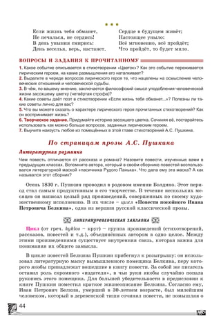 44
* * *
Åñëè æèçíü òåáÿ îáìàíåò, Ñåðäöå â áóäóùåì æèâёò;
Íå ïå÷àëüñÿ, íå ñåðäèñü! Íàñòîÿùåå óíûëî:
Â äåíü óíûíèÿ ñìèðèñü: Âñё ìãíîâåííî, âñё ïðîéäёò;
Äåíü âåñåëüÿ, âåðü, íàñòàíåò. ×òî ïðîéäёò, òî áóäåò ìèëî.
ÂÎÏÐÎÑÛ È ÇÀÄÀÍÈß Ê ÏÐÎ×ÈÒÀÍÍÎÌÓ
1. Какое событие описывается в стихотворении «Цветок»? Как это событие переживается
лирическим героем, на какие размышления его наталкивает?
2. Выделите в череде вопросов лирического героя те, что нацелены на осмысление чело-
веческих отношений и человеческой судьбы.
3. В чём, по вашему мнению, заключается философский смысл уподобления человеческой
жизни засохшему цветку (четвёртая строфа)?
4. Какие советы даёт поэт в стихотворении «Если жизнь тебя обманет...»? Полезны ли та-
кие советы лично для вас?
5. Что вы можете сказать о характере лирического героя прочитанных стихотворений? Как
он воспринимает жизнь?
6. Творческое задание. Придумайте историю засохшего цветка. Сочиняя её, постарайтесь
использовать как можно больше вопросов, заданных лирическим героем.
7. Выучите наизусть любое из помещённых в этой главе стихотворений А.С. Пушкина.
Ïî ñòðàíèöàì ïðîçû À.Ñ. Ïóøêèíà
Ëèòåðàòóðíàÿ ðàçìèíêà
Чем повесть отличается от рассказа и романа? Назовите повести, изученные вами в
предыдущих классах. Вспомните автора, который в своём сборнике повестей воспользо-
вался литературной маской «пасичника Рудого Панька». Что дала ему эта маска? А как
назывался этот сборник?
Îñåíü 1830 ã. Ïóøêèí ïðîâîäèë â ðîäîâîì èìåíèè Áîëäèíî. Ýòîò ïåðè-
îä ñòàë ñàìûì ïðîäóêòèâíûì â åãî òâîð÷åñòâå. Â òå÷åíèå íåñêîëüêèõ ìå-
ñÿöåâ îí íàïèñàë öåëûé ðÿä ïðîèçâåäåíèé, ñîâåðøåííûõ ïî ñâîåìó õóäî-
æåñòâåííîìó èñïîëíåíèþ. Â èõ ÷èñëå – öèêë «Ïîâåñòè ïîêîéíîãî Èâàíà
Ïåòðîâè÷à Áåëêèíà», îäíà èç âåðøèí ðóññêîé êëàññè÷åñêîé ïðîçû.
ËÈÒÅÐÀÒÓÐÎÂÅÄ×ÅÑÊÀß ÇÀÊËÀÄÊÀ
Öèêë (îò ãðå÷. kyklos – êðóã) – ãðóïïà ïðîèçâåäåíèé (ñòèõîòâîðåíèé,
ðàññêàçîâ, ïîâåñòåé è ò.ä.), îáúåäèíёííûõ àâòîðîì â îäíî öåëîå. Ìåæäó
ýòèìè ïðîèçâåäåíèÿìè ñóùåñòâóåò âíóòðåííÿÿ ñâÿçü, êîòîðàÿ âàæíà äëÿ
ïîíèìàíèÿ èõ îáùåãî çàìûñëà.
Â öèêëå ïîâåñòåé Áåëêèíà Ïóøêèí ïðèáåãíóë ê ðîçûãðûøó: îí èñïîëü-
çîâàë ëèòåðàòóðíóþ ìàñêó âûìûøëåííîãî ïîìåùèêà Áåëêèíà, ïåðó êîòî-
ðîãî ÿêîáû ïðèíàäëåæàò âîøåäøèå â êíèãó ïîâåñòè. Çà ñîáîé æå ïèñàòåëü
îñòàâèë ðîëü ñêðîìíîãî «èçäàòåëÿ», â ÷üè ðóêè ÿêîáû ñëó÷àéíî ïîïàëà
ðóêîïèñü ýòîãî ïîìåùèêà. Äëÿ áîëüøåé óáåäèòåëüíîñòè â ïðåäèñëîâèè ê
êíèãå Ïóøêèí ïîìåñòèë êðàòêîå æèçíåîïèñàíèå Áåëêèíà. Ñîãëàñíî åìó,
Èâàí Ïåòðîâè÷ Áåëêèí, óìåðøèé â 30-ëåòíåì âîçðàñòå, áûë ìèëåéøèì
÷åëîâåêîì, êîòîðûé â äåðåâåíñêîé òèøè ñî÷èíÿë ïîâåñòè, íå ïîìûøëÿÿ î
 