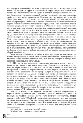 46
êàêèå óãðîçû ïîñûïëþòñÿ íà åãî ãîëîâó! Â äîæäü è ñëÿêîòü ïðèíóæäёí îí
áåãàòü ïî äâîðàì; â áóðþ, â êðåùåíñêèé ìîðîç óõîäèò îí â ñåíè, ÷òîá
òîëüêî íà ìèíóòó îòäîõíóòü îò êðèêà è òîë÷êîâ ðàçäðàæёííîãî ïîñòîÿëü-
öà. Ïðèåçæàåò ãåíåðàë; äðîæàùèé ñìîòðèòåëü îòäàёò åìó äâå ïîñëåäíèå
òðîéêè, â òîì ÷èñëå êóðüåðñêóþ. Ãåíåðàë åäåò, íå ñêàçàâ åìó ñïàñèáî.
×ðåç ïÿòü ìèíóò – êîëîêîëü÷èê!.. è ôåëüäúåãåðü1 áðîñàåò åìó íà ñòîë
ñâîþ ïîäîðîæíóþ2!.. Âíèêíåì âî âñё ýòî õîðîøåíüêî, è âìåñòî íåãîäîâàíèÿ
ñåðäöå íàøå èñïîëíèòñÿ èñêðåííèì ñîñòðàäàíèåì. Åùё íåñêîëüêî ñëîâ: â
òå÷åíèå äâàäöàòè ëåò ñðÿäó èçúåçäèë ÿ Ðîññèþ ïî âñåì íàïðàâëåíèÿì;
ïî÷òè âñå ïî÷òîâûå òðàêòû ìíå èçâåñòíû; íåñêîëüêî ïîêîëåíèé ÿìùèêîâ
ìíå çíàêîìû; ðåäêîãî ñìîòðèòåëÿ íå çíàþ ÿ â ëèöî, ñ ðåäêèì íå èìåë ÿ
äåëà; ëþáîïûòíûé çàïàñ ïóòåâûõ ìîèõ íàáëþäåíèé íàäåþñü èçäàòü â íå-
ïðîäîëæèòåëüíîì âðåìåíè; ïîêàìåñò ñêàæó òîëüêî, ÷òî ñîñëîâèå ñòàíöè-
îííûõ ñìîòðèòåëåé ïðåäñòàâëåíî îáùåìó ìíåíèþ â ñàìîì ëîæíîì âèäå.
Ñèè ñòîëü îêëåâåòàííûå ñìîòðèòåëè âîîáùå ñóòü ëþäè ìèðíûå, îò ïðè-
ðîäû óñëóæëèâûå, ñêëîííûå ê îáùåæèòèþ, ñêðîìíûå â ïðèòÿçàíèÿõ íà
ïî÷åñòè è íå ñëèøêîì ñðåáðîëþáèâûå. Èç èõ ðàçãîâîðîâ (êîèìè íåêñòàòè
ïðåíåáðåãàþò ãîñïîäà ïðîåçæàþùèå) ìîæíî ïî÷åðïíóòü ìíîãî ëþáîïûòíî-
ãî è ïîó÷èòåëüíîãî. ×òî êàñàåòñÿ äî ìåíÿ, òî, ïðèçíàþñü, ÿ ïðåäïî÷èòàþ
èõ áåñåäó ðå÷àì êàêîãî-íèáóäü ÷èíîâíèêà 6-ãî êëàññà, ñëåäóþùåãî ïî êà-
çёííîé íàäîáíîñòè.
Ëåãêî ìîæíî äîãàäàòüñÿ, ÷òî åñòü ó ìåíÿ ïðèÿòåëè èç ïî÷òåííîãî ñî-
ñëîâèÿ ñìîòðèòåëåé. Â ñàìîì äåëå, ïàìÿòü îäíîãî èç íèõ ìíå äðàãîöåííà.
Îáñòîÿòåëüñòâà íåêîãäà ñáëèçèëè íàñ, è îá íёì-òî íàìåðåí ÿ òåïåðü ïîáå-
ñåäîâàòü ñ ëþáåçíûìè ÷èòàòåëÿìè.
Â 1816 ãîäó, â ìàå ìåñÿöå, ñëó÷èëîñü ìíå ïðîåçæàòü ÷åðåç ***ñêóþ ãó-
áåðíèþ, ïî òðàêòó, íûíå óíè÷òîæåííîìó. Íàõîäèëñÿ ÿ â ìåëêîì ÷èíå,
åõàë íà ïåðåêëàäíûõ è ïëàòèë ïðîãîíû çà äâå ëîøàäè. Âñëåäñòâèå ñåãî
ñìîòðèòåëè ñî ìíîþ íå öåðåìîíèëèñü, è ÷àñòî áèðàë ÿ ñ áîþ òî, ÷òî, âî
ìíåíèè ìîёì, ñëåäîâàëî ìíå ïî ïðàâó. Áóäó÷è ìîëîä è âñïûëü÷èâ, ÿ íå-
ãîäîâàë íà íèçîñòü è ìàëîäóøèå ñìîòðèòåëÿ, êîãäà ñåé ïîñëåäíèé îòäàâàë
ïðèãîòîâëåííóþ ìíå òðîéêó ïîä êîëÿñêó ÷èíîâíîãî áàðèíà. Ñòîëü æå äîë-
ãî íå ìîã ÿ ïðèâûêíóòü è ê òîìó, ÷òîá ðàçáîð÷èâûé õîëîï îáíîñèë ìåíÿ
áëþäîì íà ãóáåðíàòîðñêîì îáåäå. Íûíå òî è äðóãîå êàæåòñÿ ìíå â ïîðÿäêå
âåùåé. Â ñàìîì äåëå, ÷òî áûëî áû ñ íàìè, åñëè áû âìåñòî îáùåóäîáíîãî
ïðàâèëà: ÷èí ÷èíà ïî÷èòàé, ââåëîñü â óïîòðåáëåíèå äðóãîå, íàïðèìåð, óì
óìà ïî÷èòàé? Êàêèå âîçíèêëè áû ñïîðû! è ñëóãè ñ êîãî áû íà÷èíàëè êó-
øàíüå ïîäàâàòü? Íî îáðàùàþñü ê ìîåé ïîâåñòè.
Äåíü áûë æàðêèé. Â òðёõ âåðñòàõ îò ñòàíöèè *** ñòàëî íàêðàïûâàòü, è
÷åðåç ìèíóòó ïðîëèâíîé äîæäü âûìî÷èë ìåíÿ äî ïîñëåäíåé íèòêè. Ïî
ïðèåçäå íà ñòàíöèþ, ïåðâàÿ çàáîòà áûëà ïîñêîðåå ïåðåîäåòüñÿ, âòîðàÿ
ñïðîñèòü ñåáå ÷àþ. «Ýé, Äóíÿ! – çàêðè÷àë ñìîòðèòåëü, – ïîñòàâü ñàìîâàð
äà ñõîäè çà ñëèâêàìè». Ïðè ñèõ ñëîâàõ âûøëà èç-çà ïåðåãîðîäêè äåâî÷êà
ëåò ÷åòûðíàäöàòè è ïîáåæàëà â ñåíè. Êðàñîòà åё ìåíÿ ïîðàçèëà. «Ýòî òâîÿ
äî÷êà?» – ñïðîñèë ÿ ñìîòðèòåëÿ. «Äî÷êà-ñ, – îòâå÷àë îí ñ âèäîì äîâîëüíîãî
1 Ôåëüäúåãåðü – ïðàâèòåëüñòâåííûé êóðüåð.
2 Ïîäîðîæíàÿ – áóìàãà íà ïðàâî ïðîåçäà.
 